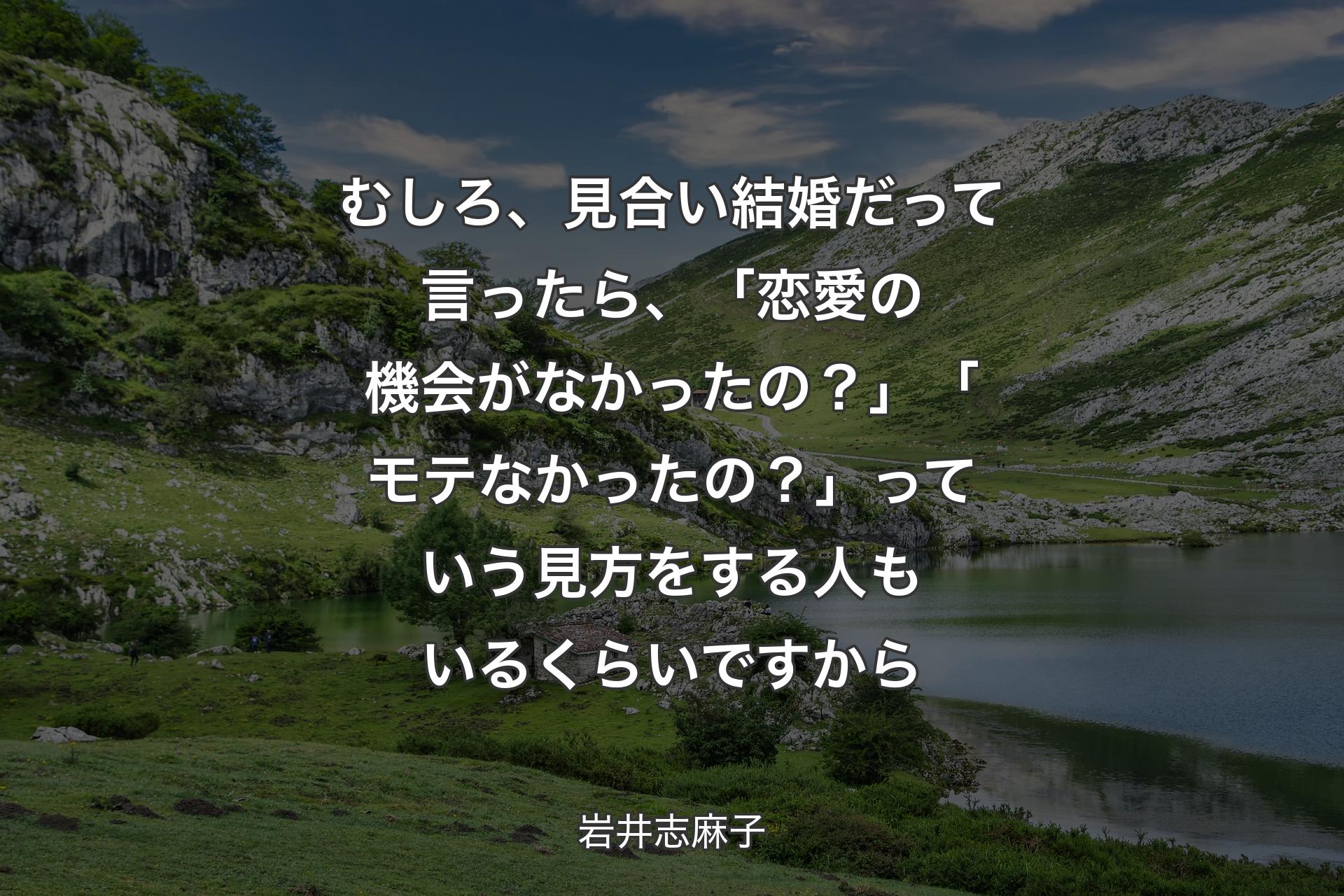 【背景1】むしろ、見合い結婚だって言ったら、「恋愛の機会がなかったの？」「モテなかったの？」っていう見方をする人もいるくらいですから - 岩井志麻子