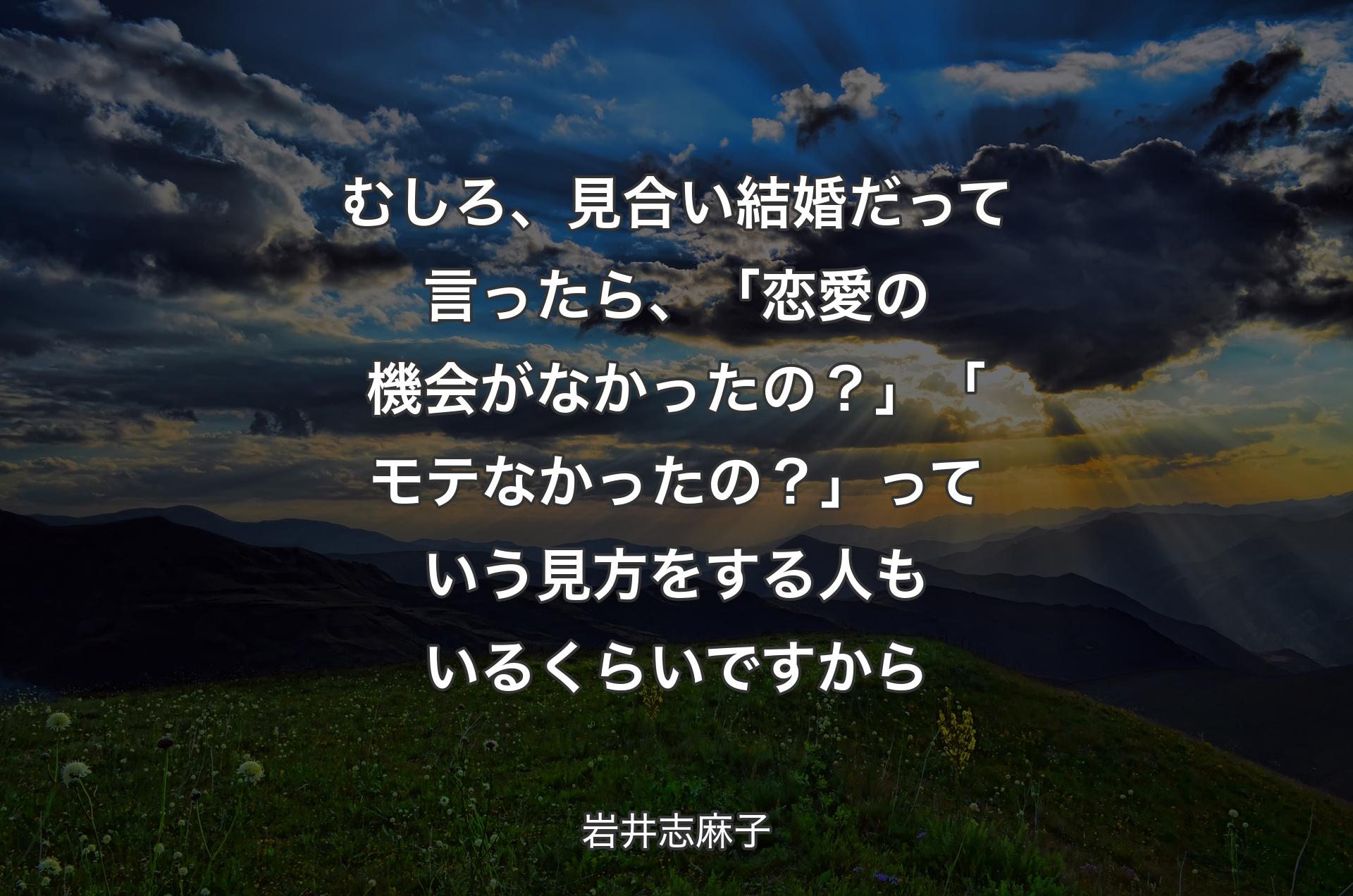 むしろ、見合い結婚だって言ったら、「恋愛の機会がなかったの？」「モテなかったの？」っていう見方をする人もいるくらいですから - 岩井志麻子