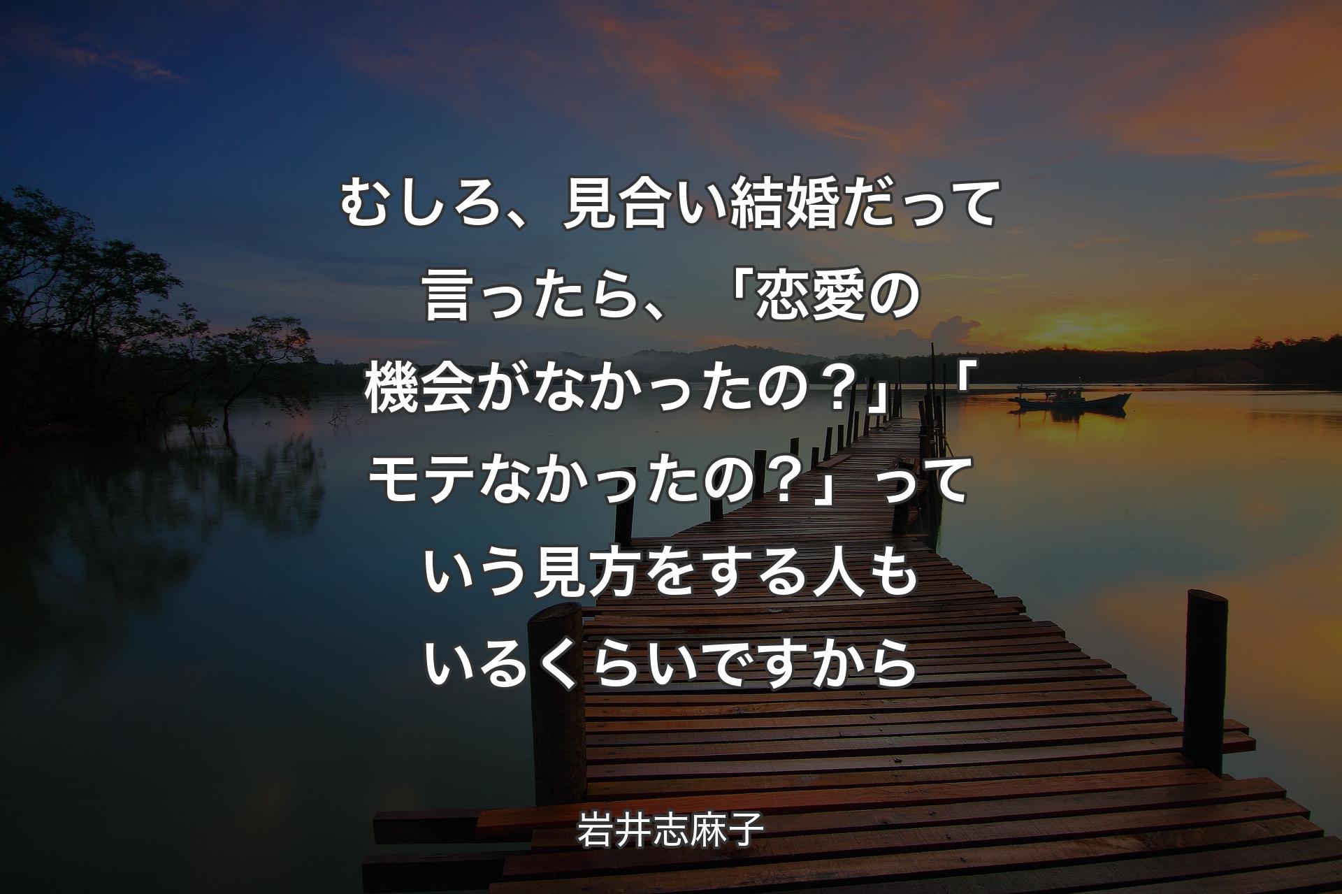 【背景3】むしろ、見合い結婚だって言ったら、「恋愛の機会がなかったの？」「モテなかったの？」っていう見方をする人もいるくらいですから - 岩井志麻子