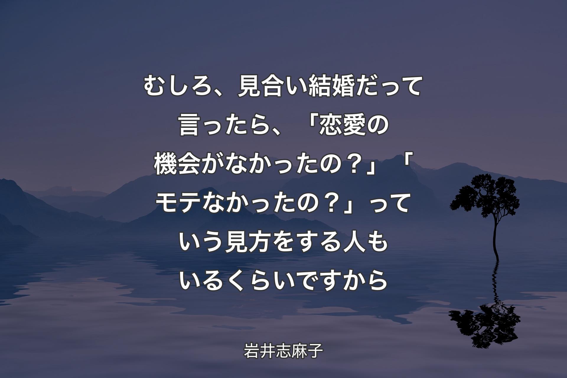 【背景4】むしろ、見合い結婚だって言ったら、「恋愛の機会がなかったの？」「モテなかったの？」っていう見方をする人もいるくらいですから - 岩井志麻子