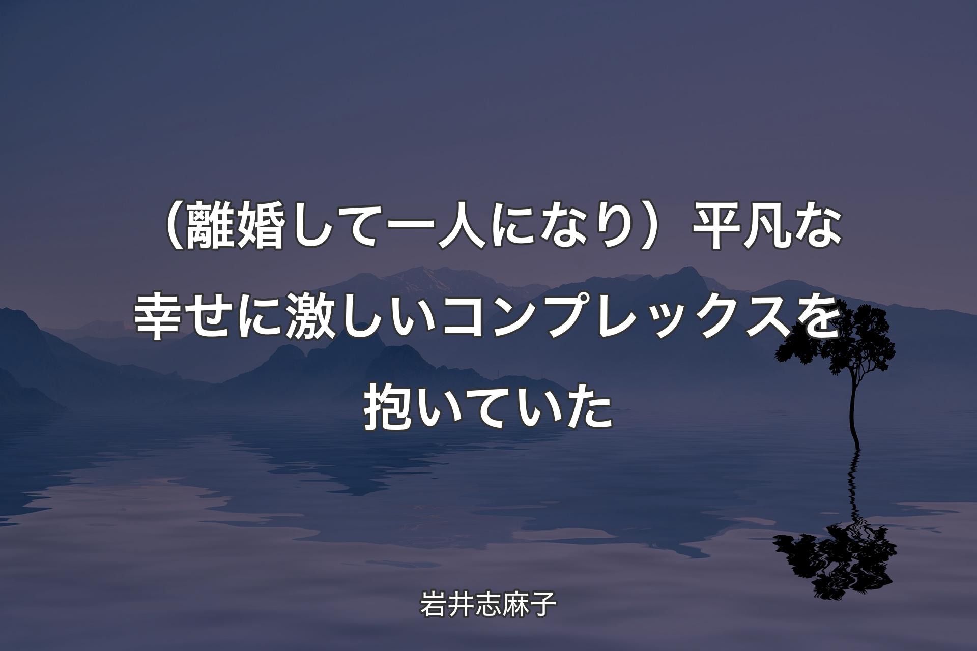 【背景4】（離婚して一人になり）平凡な幸せに激しいコンプレックスを抱いていた - 岩井志麻子