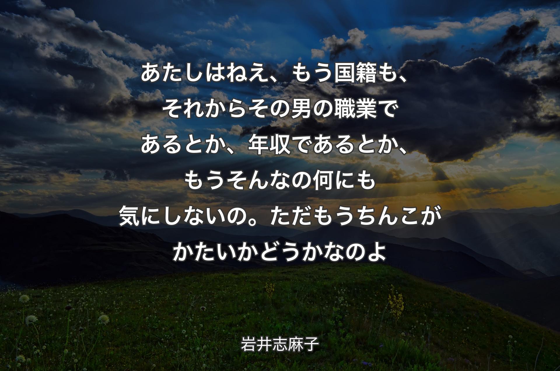 あたしはねえ、もう国籍も、それからその男の職業であるとか、年収であるとか、もうそんなの何にも気にしないの。ただもうちんこがかたいかどうかなのよ - 岩井志麻子