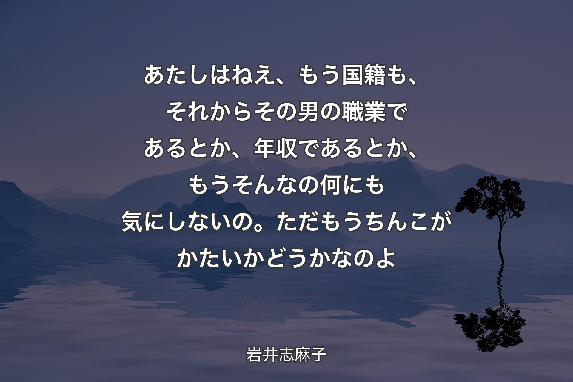 【背景4】あたしはねえ、もう国籍も、それからその男の職業であるとか、年収であるとか、もうそんなの何にも気にしないの。ただもうちんこがかたいかどうかなのよ - 岩井志麻子