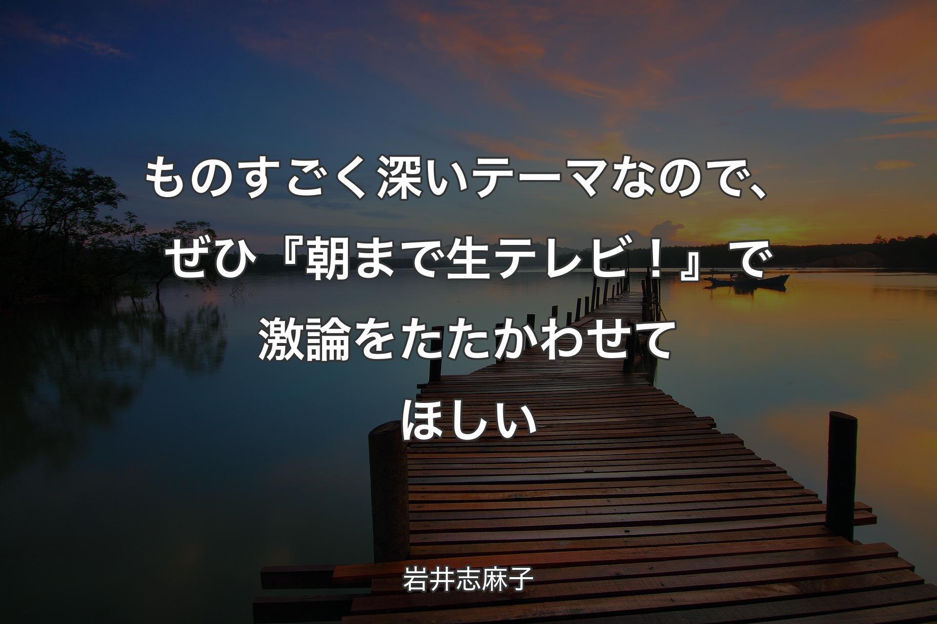 【背景3】ものすごく深いテーマなので、ぜひ『朝まで生テレビ！』で激論をたたかわせてほしい - 岩井志麻子