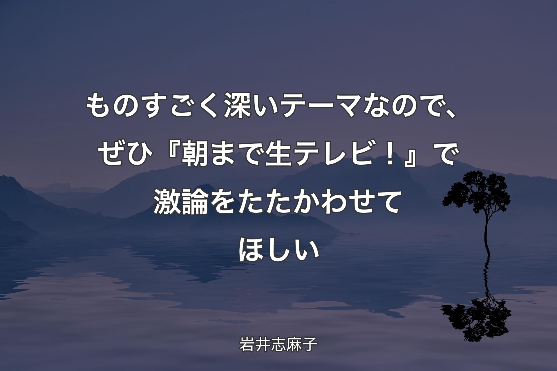 【背景4】ものすごく深いテーマなので、ぜひ『朝まで生テレビ！』で激論をたたかわせてほしい - 岩井志麻子