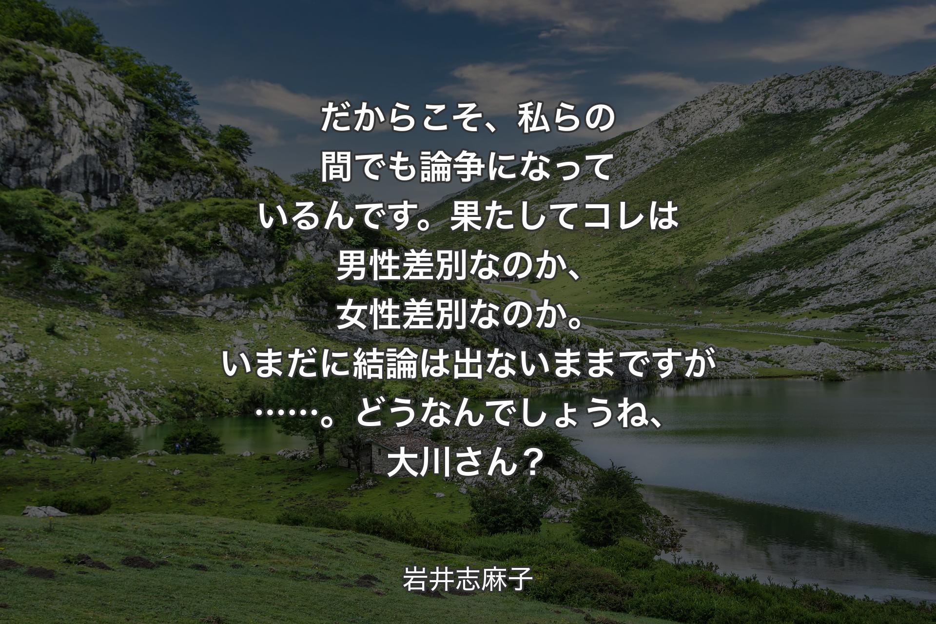 だからこそ、私らの間でも論争になっているんです。果たしてコレは男性差別なのか、女性差別なのか。いまだに結論は出ないままですが……。どうなんでしょうね、大川さん？ - 岩井志麻子