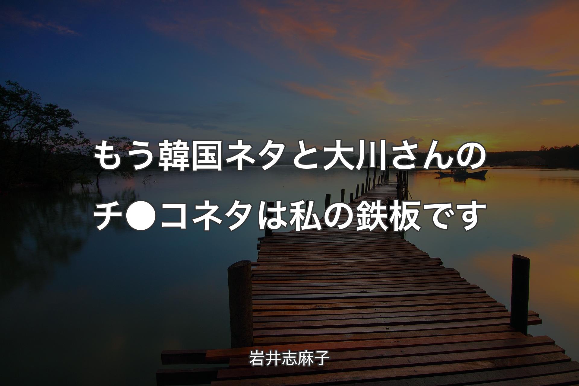 もう韓国ネタと大川さんのチ●コネタは私の鉄��板です - 岩井志麻子