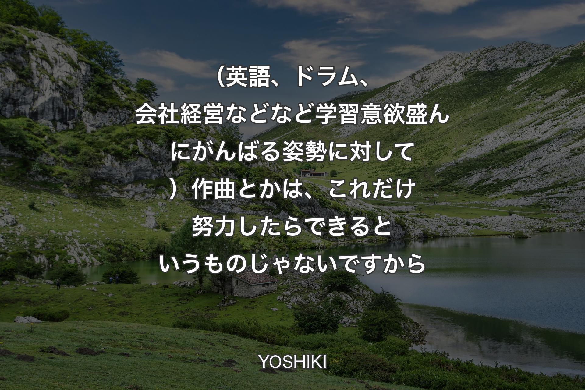 【背景1】（英語、ドラム、会社経営などなど学習意欲盛んにがんばる姿勢に対して）作曲とかは、これだけ努力したらできるというものじゃないですから - YOSHIKI