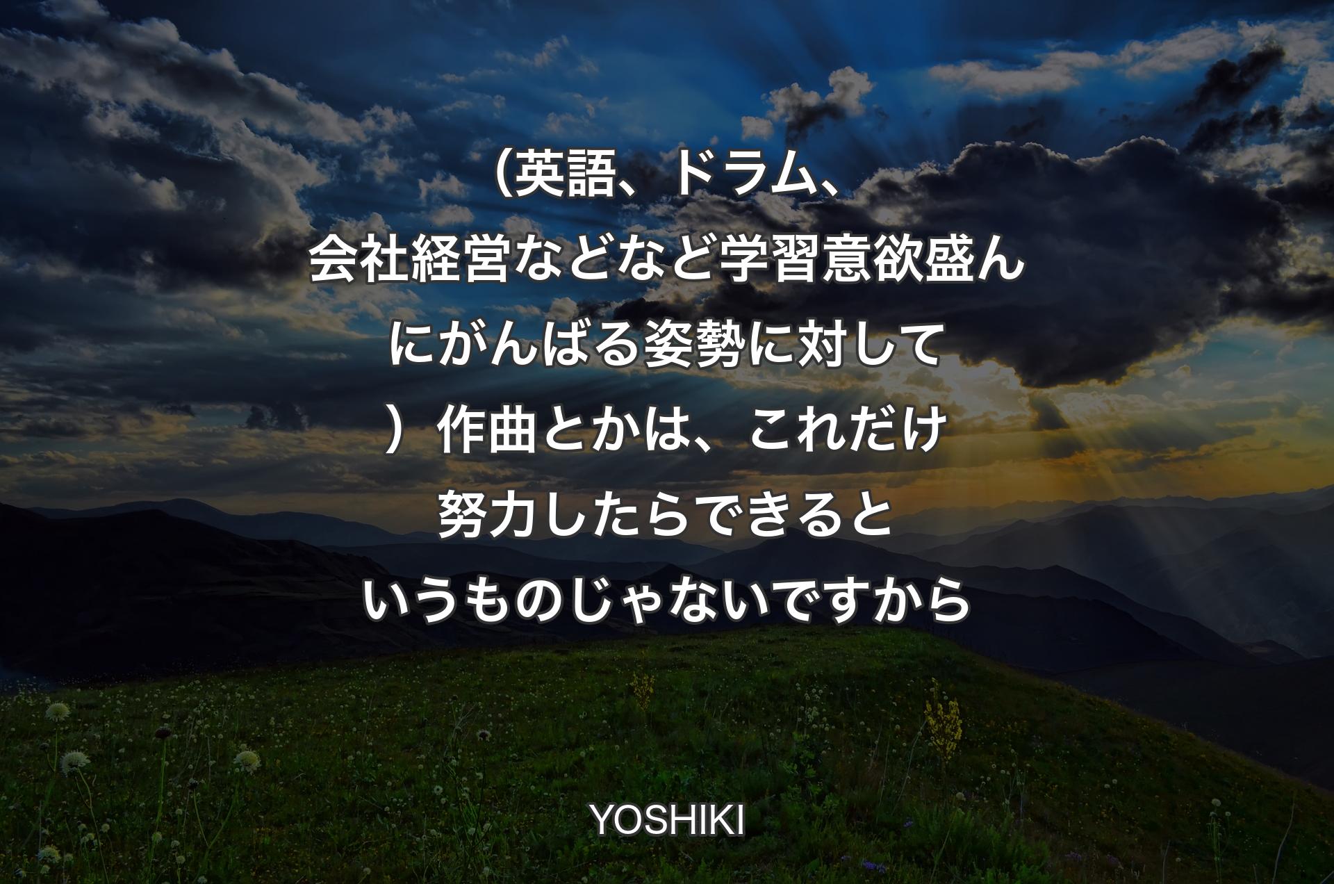 （英語、ドラム、会社経営などなど学習意欲盛んにがんばる姿勢に対して）作曲とかは、これだけ努力したらできるというものじゃないですから - YOSHIKI