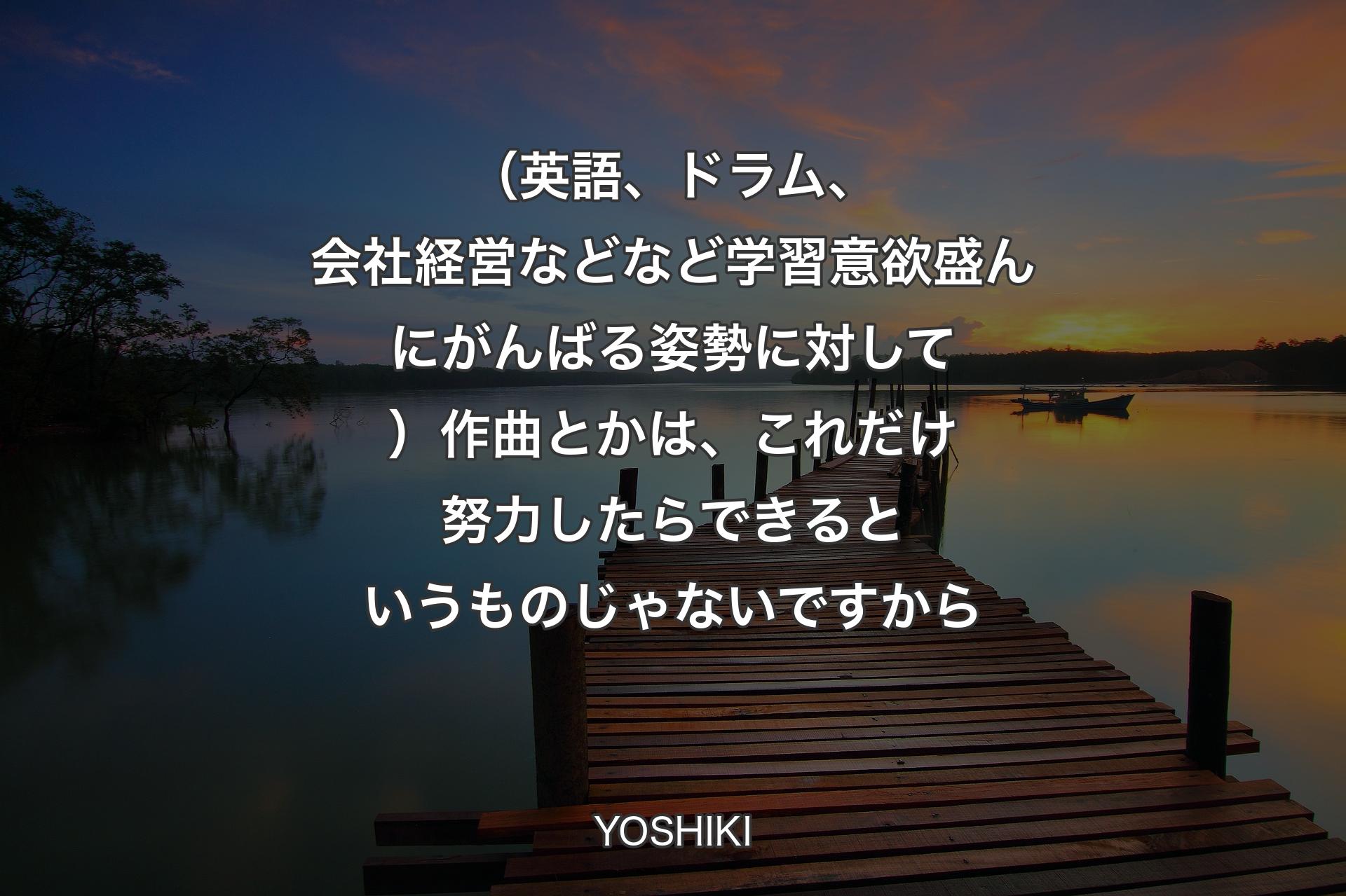 【背景3】（英語、ドラム、会社経営などなど学習意欲盛んにがんばる姿勢に対して）作曲とかは、これだけ努力したらできるというものじゃないですから - YOSHIKI