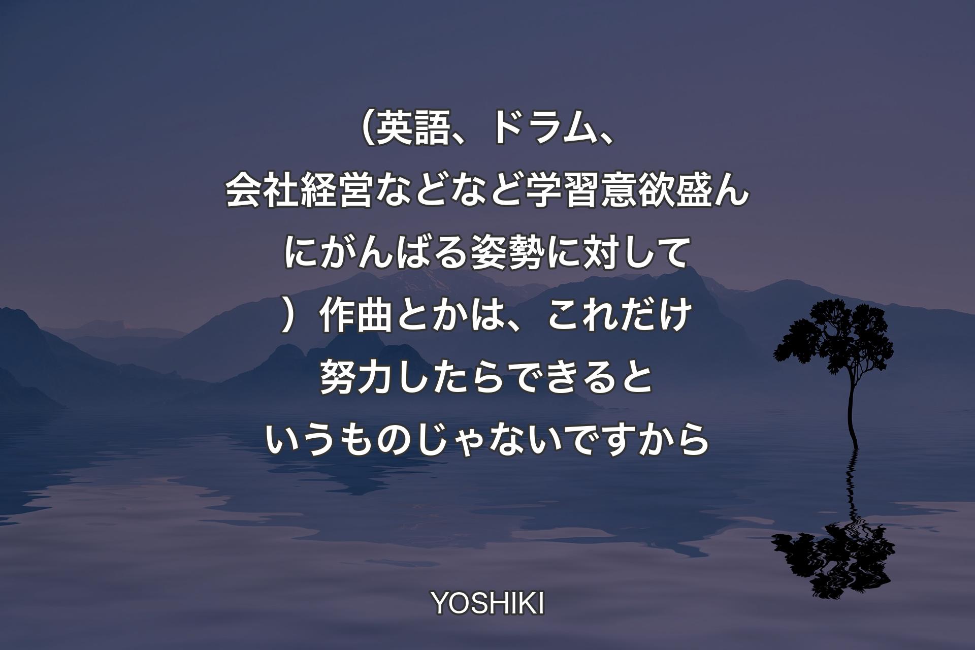 （英語、ドラム、会社経営などなど学習意欲盛んにがんばる姿勢に対して）作曲とかは、これだけ努力したらできるというものじゃないですから - YOSHIKI