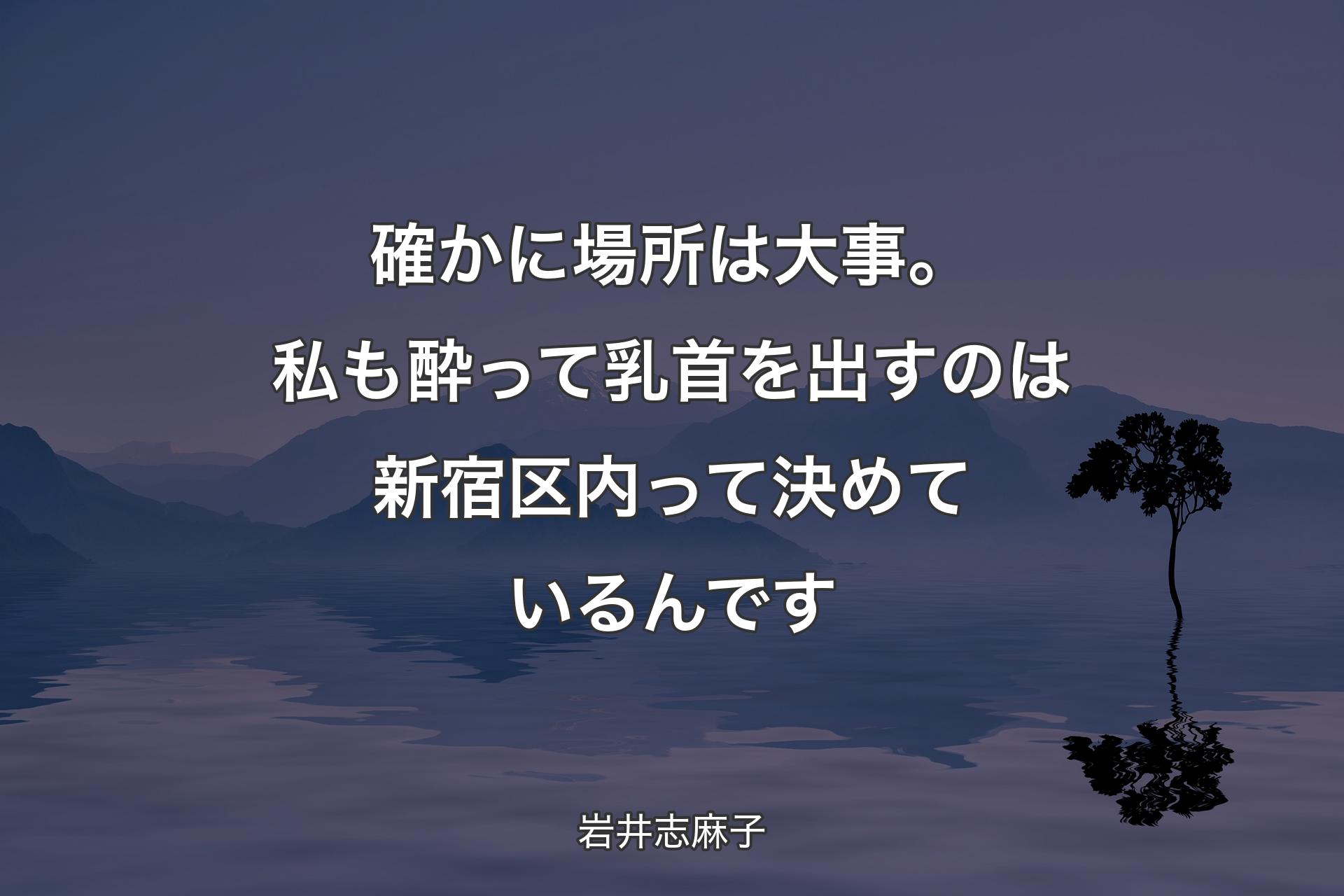 確かに場所は大事。私も酔って乳首を出すのは新宿区内って決めているんです - 岩井志麻子