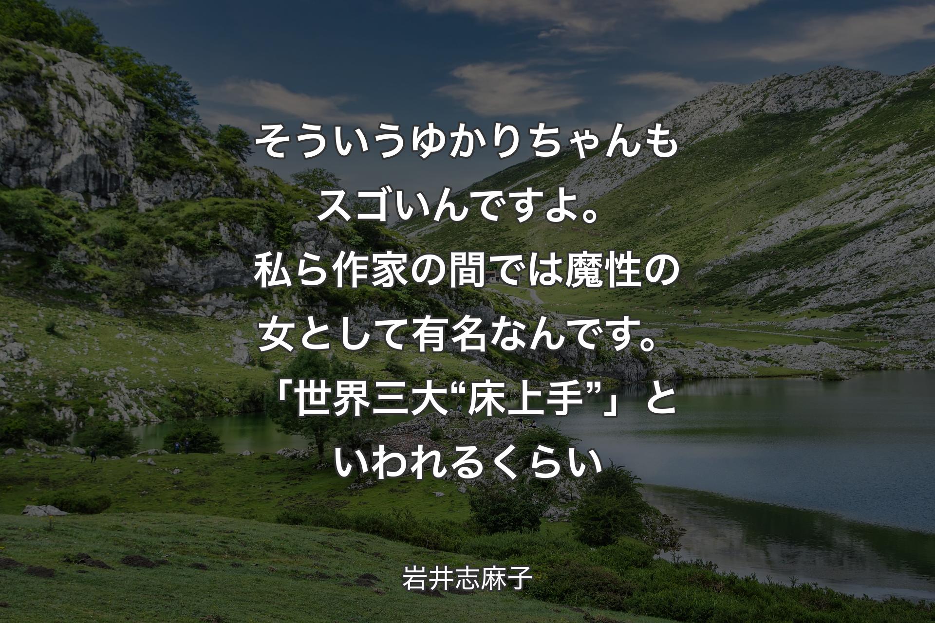 【背景1】そういうゆかりちゃんもスゴいんですよ。私ら作家の間では魔性の女として有名なんです。「世界三大“床上手”」といわれるくらい - 岩井志麻子