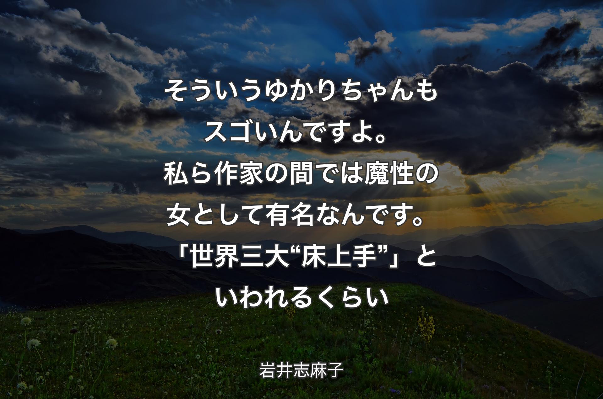 そういうゆかりちゃんもスゴいんですよ。私ら作家の間では魔性の女として有名なんです。「世界三大“床上手”」といわれるくらい - 岩井志麻子