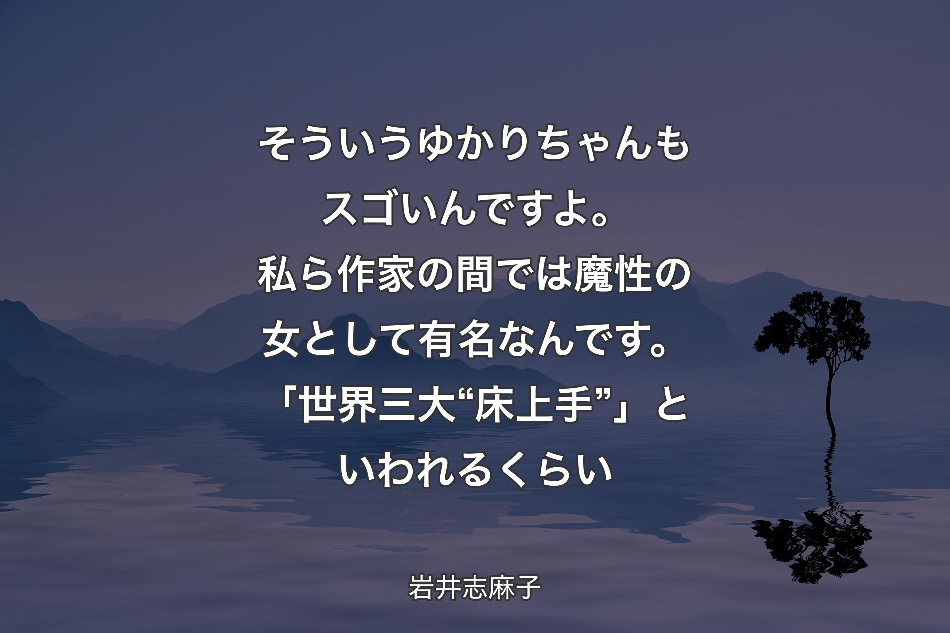 そういうゆかりちゃんもスゴいんですよ。私ら作家の間では魔性の女として有名なんです。「世界三大“床上手”」といわれるくらい - 岩井志麻子