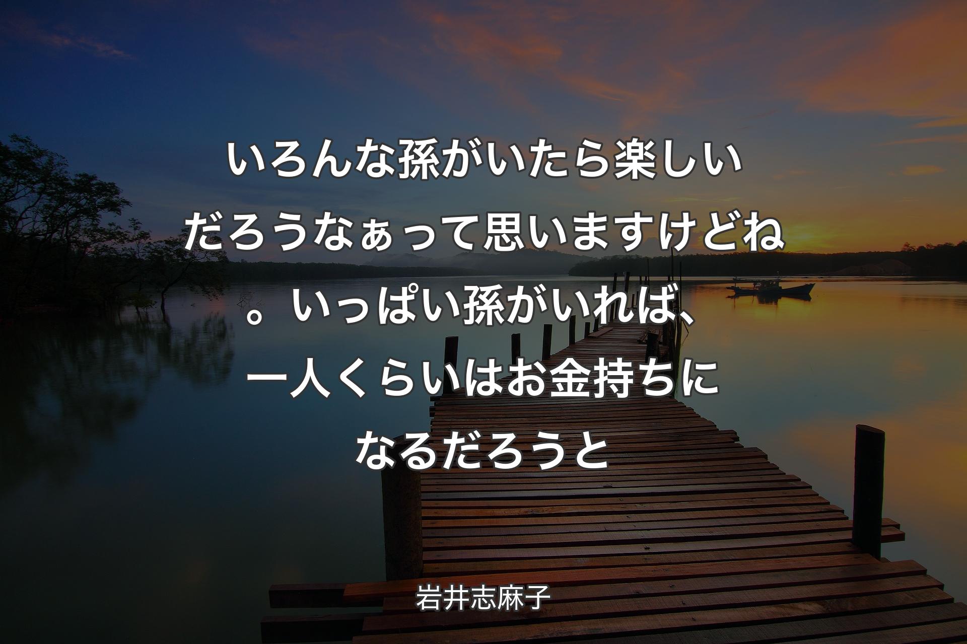 【背景3】いろんな孫がいたら楽しいだろうなぁって思いますけどね。いっぱい孫がいれば、一人くらいはお金持ちになるだろうと - 岩井志麻子