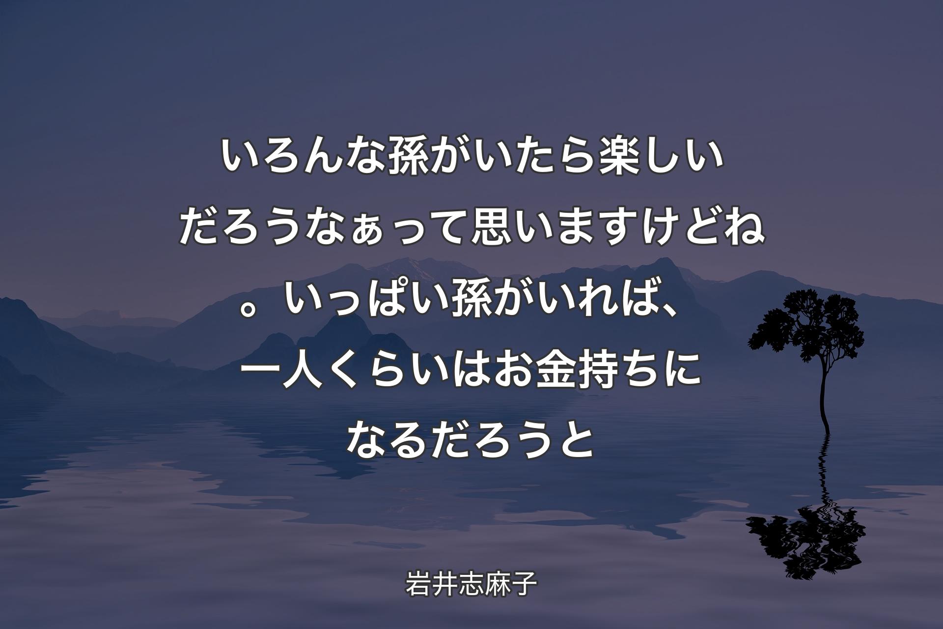 【背景4】いろんな孫がいたら楽しいだろうなぁって思いますけどね。いっぱい孫がいれば、一人くらいはお金持ちになるだろうと - 岩井志麻子