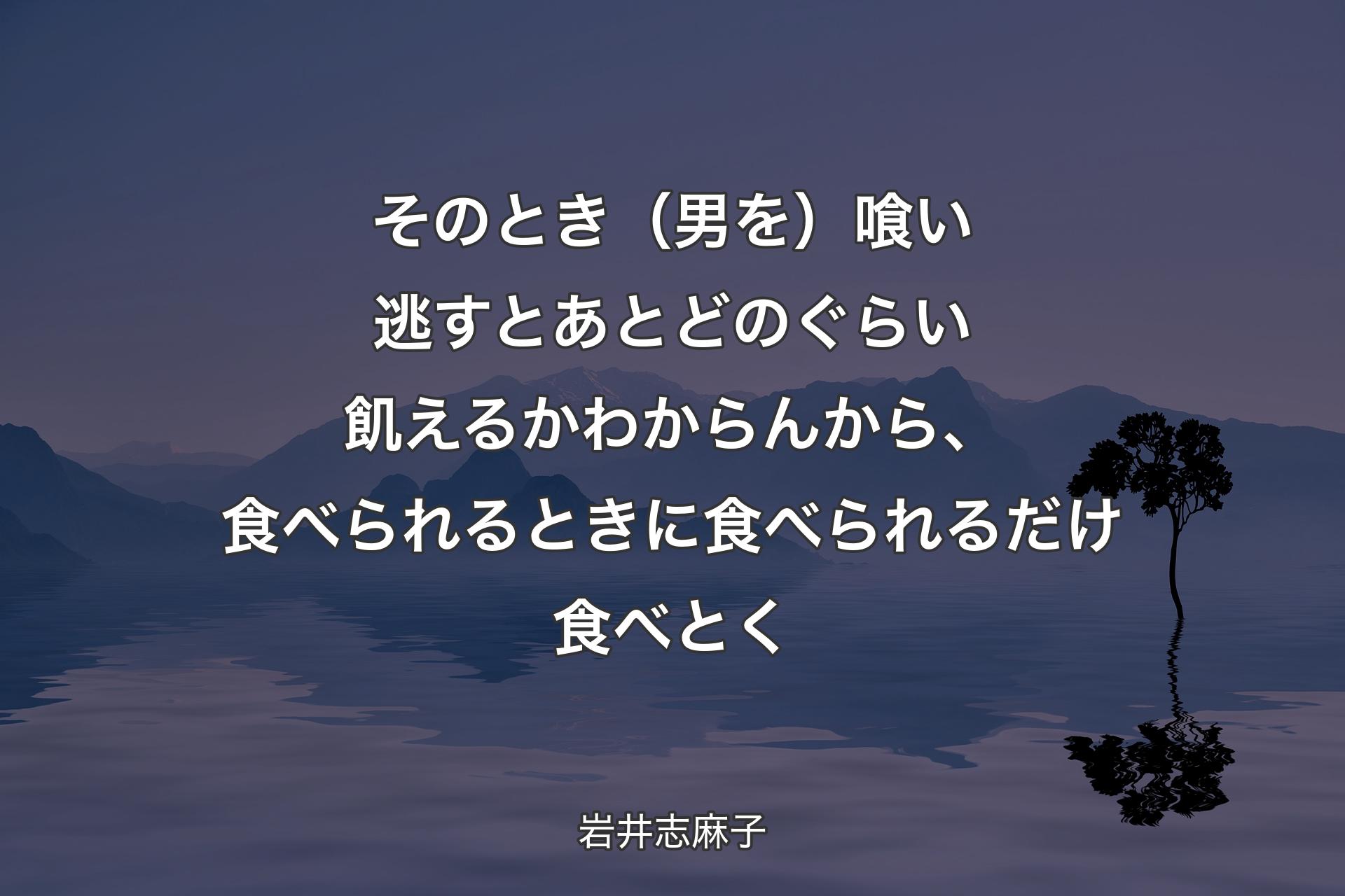 【背景4】そのとき（男を）喰い逃すとあとどのぐらい飢えるかわからんから、食べられるときに食べられるだけ食べとく - 岩井志麻子