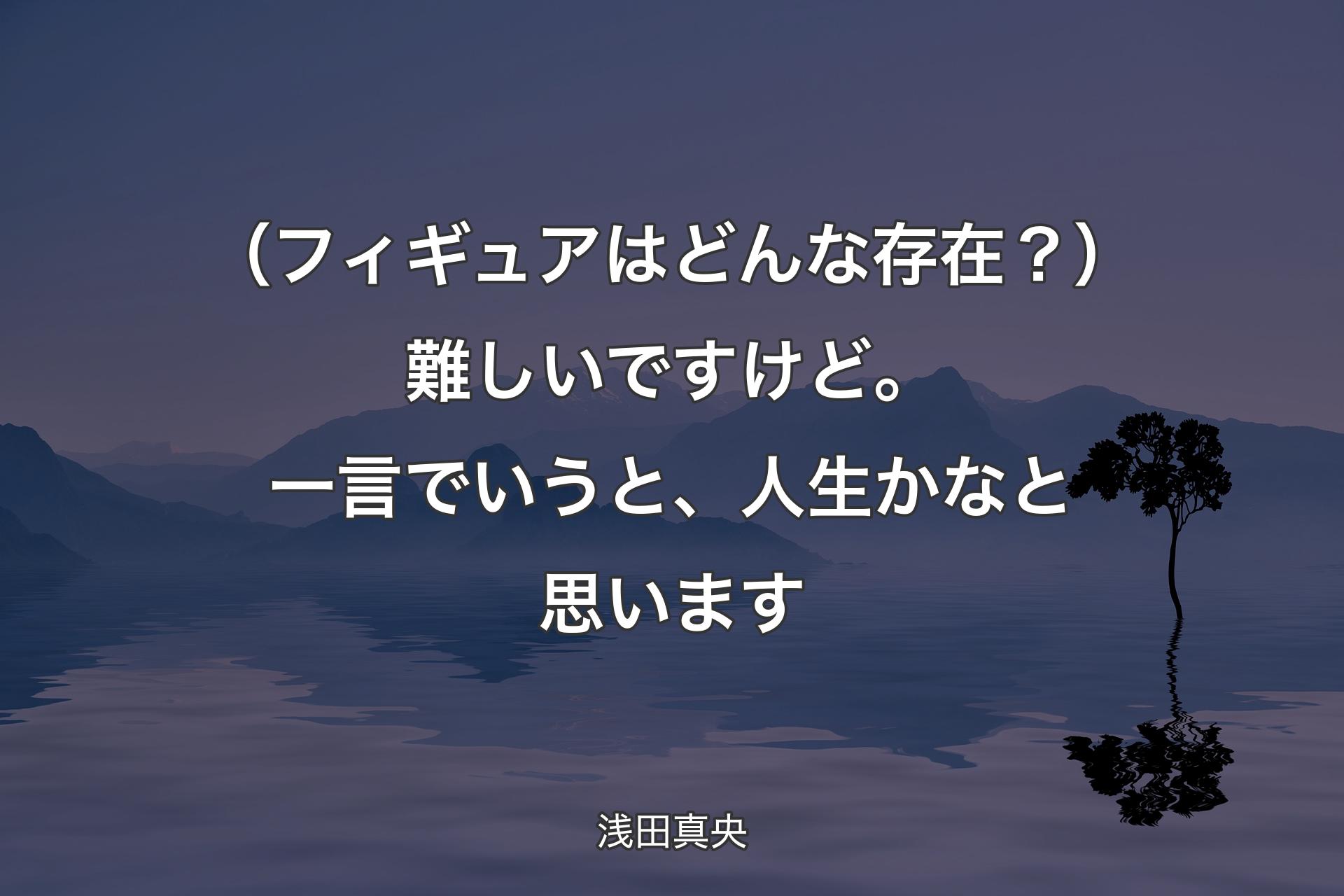 【背景4】（フィギュアはどんな存在？）難しいですけど。一言でいうと、人生かなと思います - 浅田真央