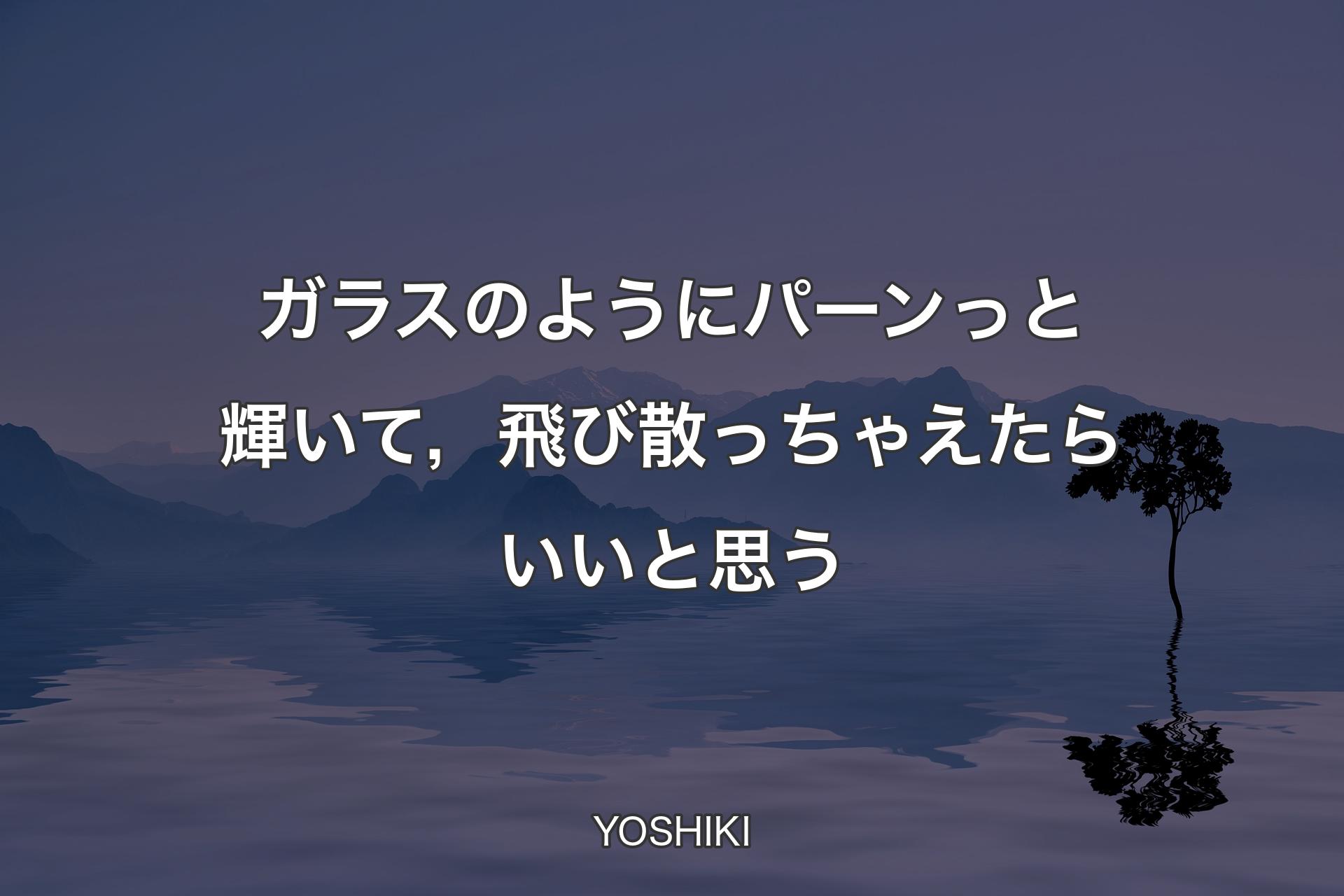 ガラスのようにパーンっと輝いて，飛び散っちゃえたらいいと思う - YOSHIKI