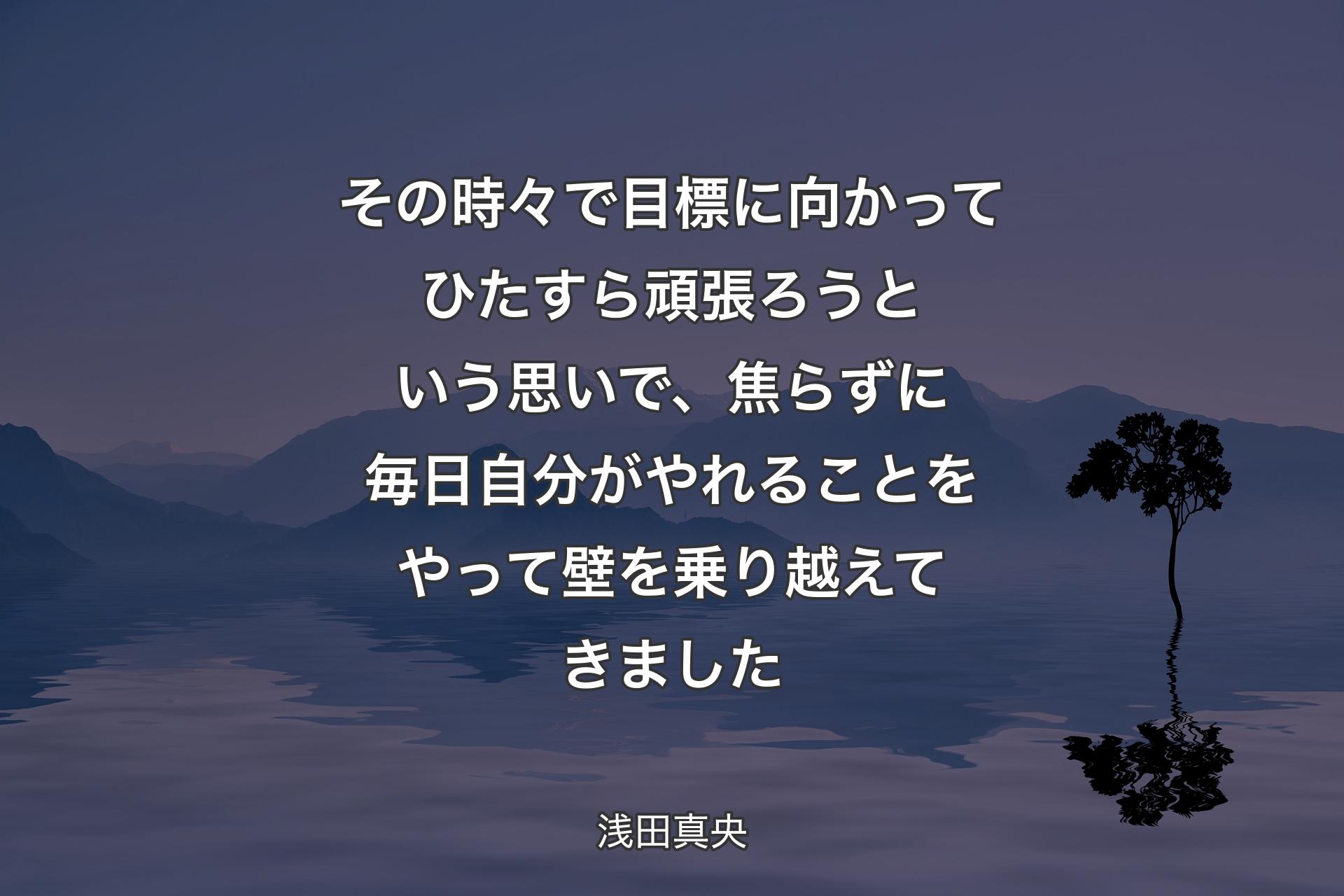 その時々で目標に向かってひたすら頑張ろうという思いで、焦らずに毎日自分がやれることをやって壁を乗り越えてきました - 浅田真央