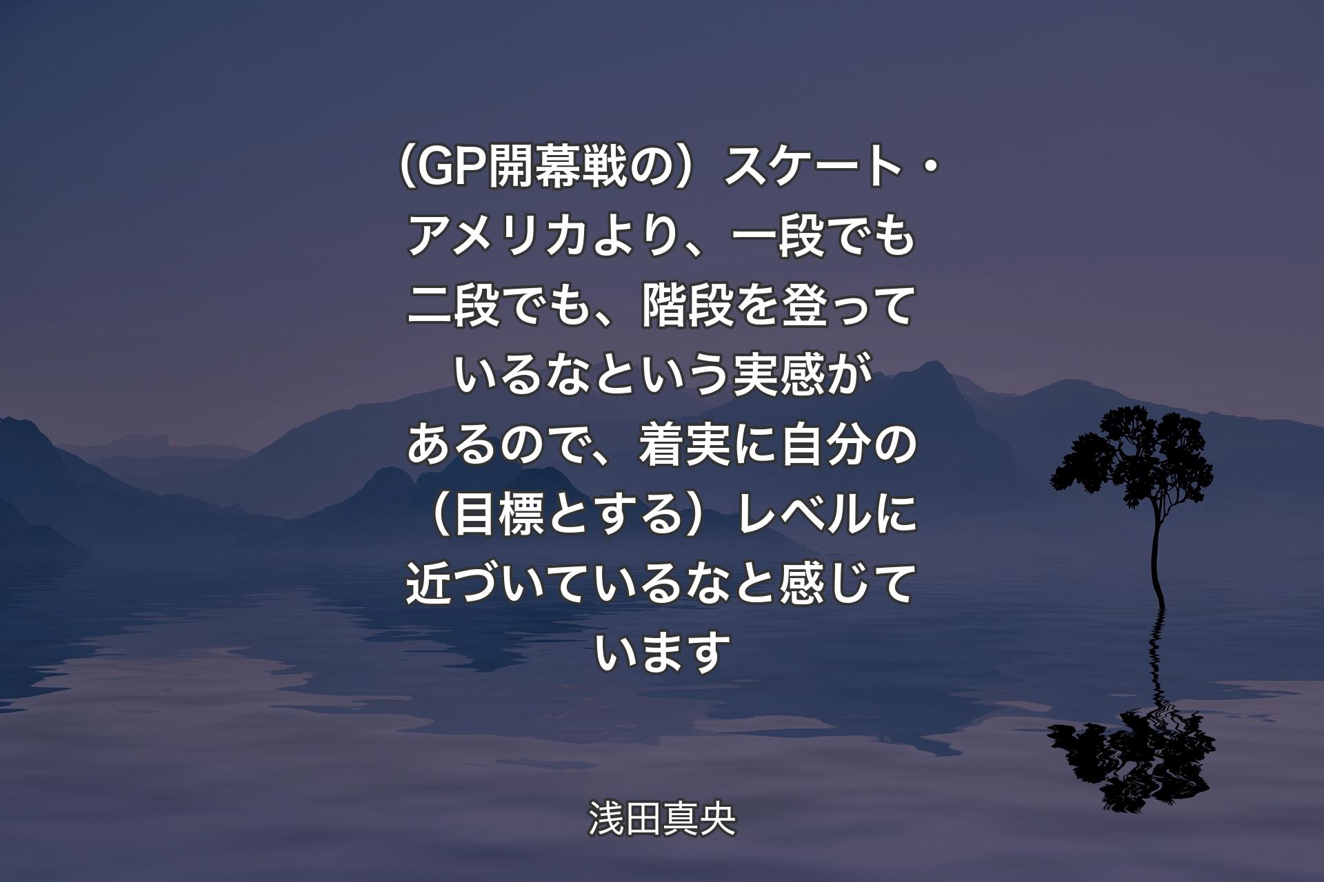 【背景4】（GP開幕戦の）スケート・アメリカより、一段でも二段でも、階段を登っているなという実感があるので、着実に自分の（目標とする）レベルに近づいているなと感じています - 浅田真央