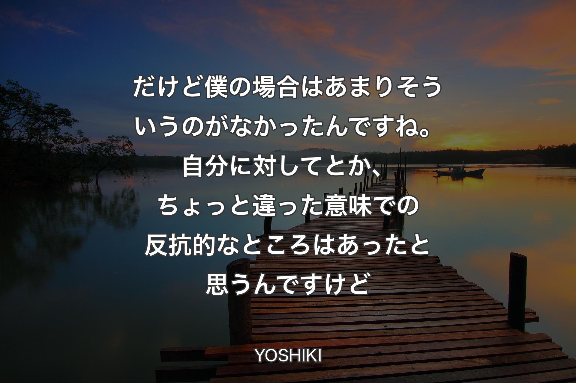 【背景3】だけど僕の場合はあまりそういうのがなかったんですね。自分に対してとか、ちょっと違った意味での反抗的なところはあったと思うんですけど - YOSHIKI