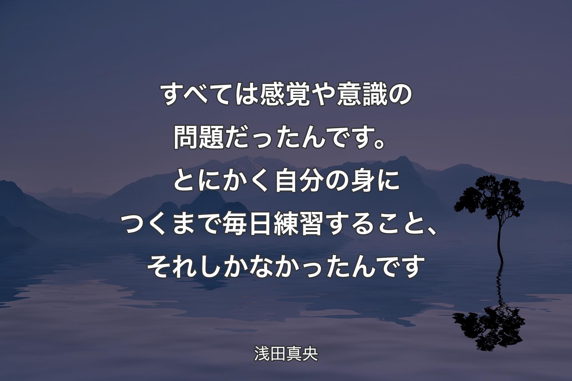 すべては感覚や意識の問題だったんです。とにかく自分の身につくまで毎日練習すること、それしかなかったんです - 浅田真央