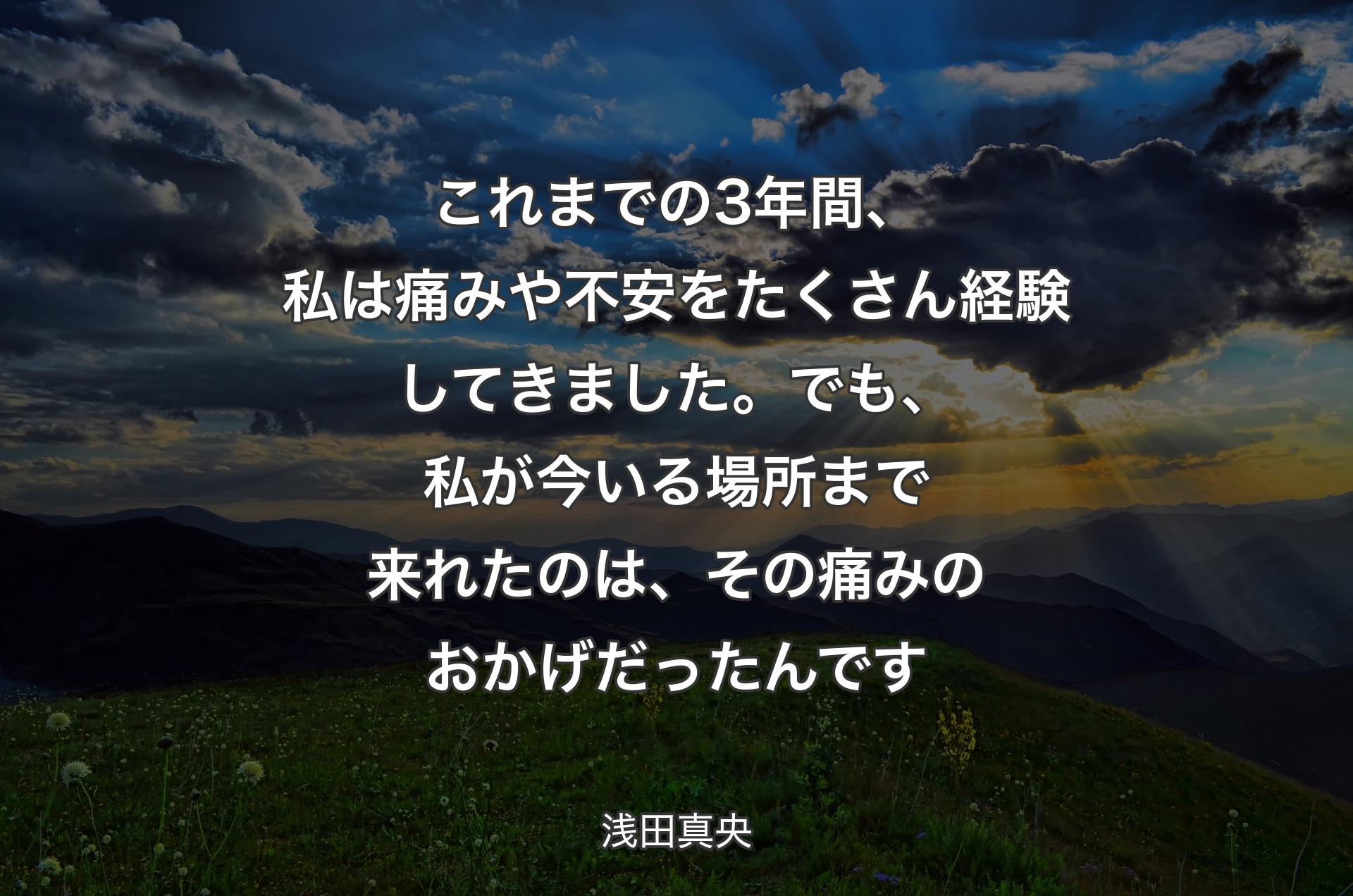 これまでの3年間、私は痛みや不安をたくさん経験してきました。でも、私が今いる場所まで来れたのは、その痛みのおかげだったんです - 浅田真央