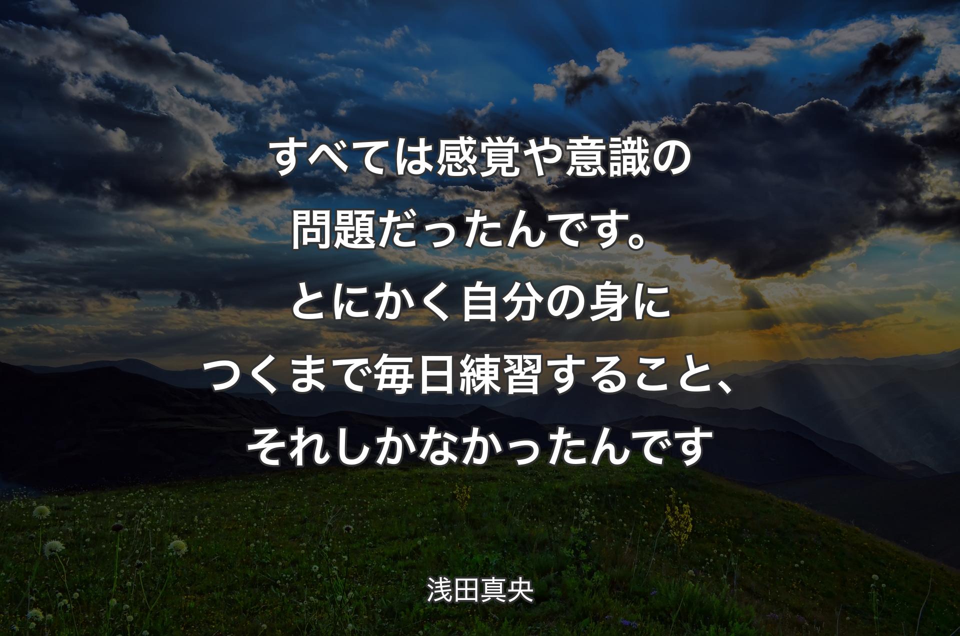 すべては感覚や意識の問題だったんです。とにかく自分の身につくまで毎日練習すること、それしかなかったんです - 浅田真央