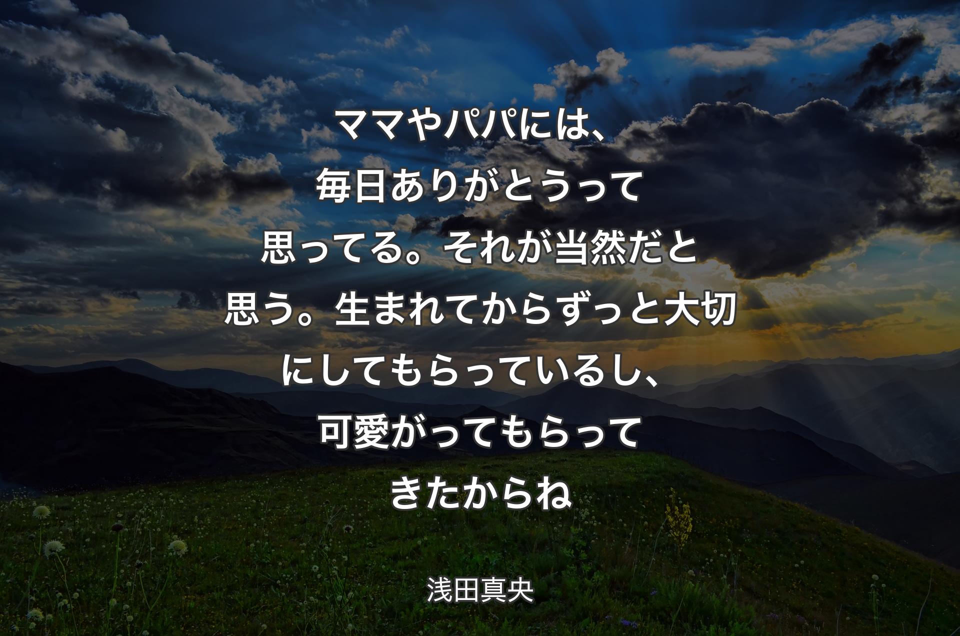 ママやパパには、毎日ありがとうって思ってる。それが当然だと思う。生まれてからずっと大切にしてもらっているし、可愛がってもらってきたからね - 浅田真央