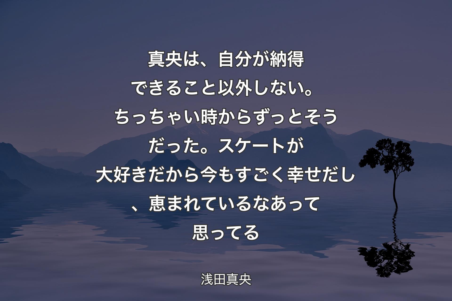 真央は、自分が納得できること以外しない。ちっちゃい時からずっとそうだった。スケートが大好きだから今もすごく幸せだし、恵まれているなあって思ってる - 浅田真央