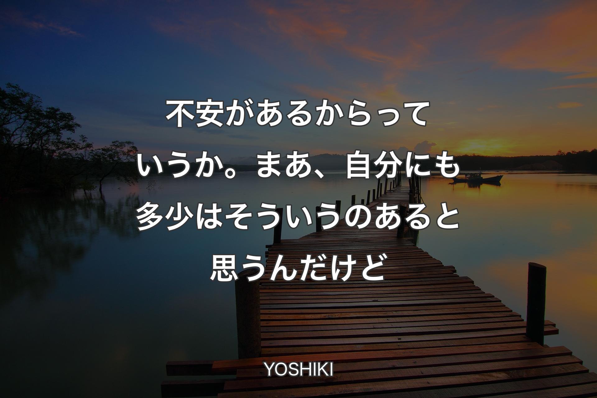 不安があるからっていうか。まあ、自分にも多少はそういうのあると思うんだけど - YOSHIKI