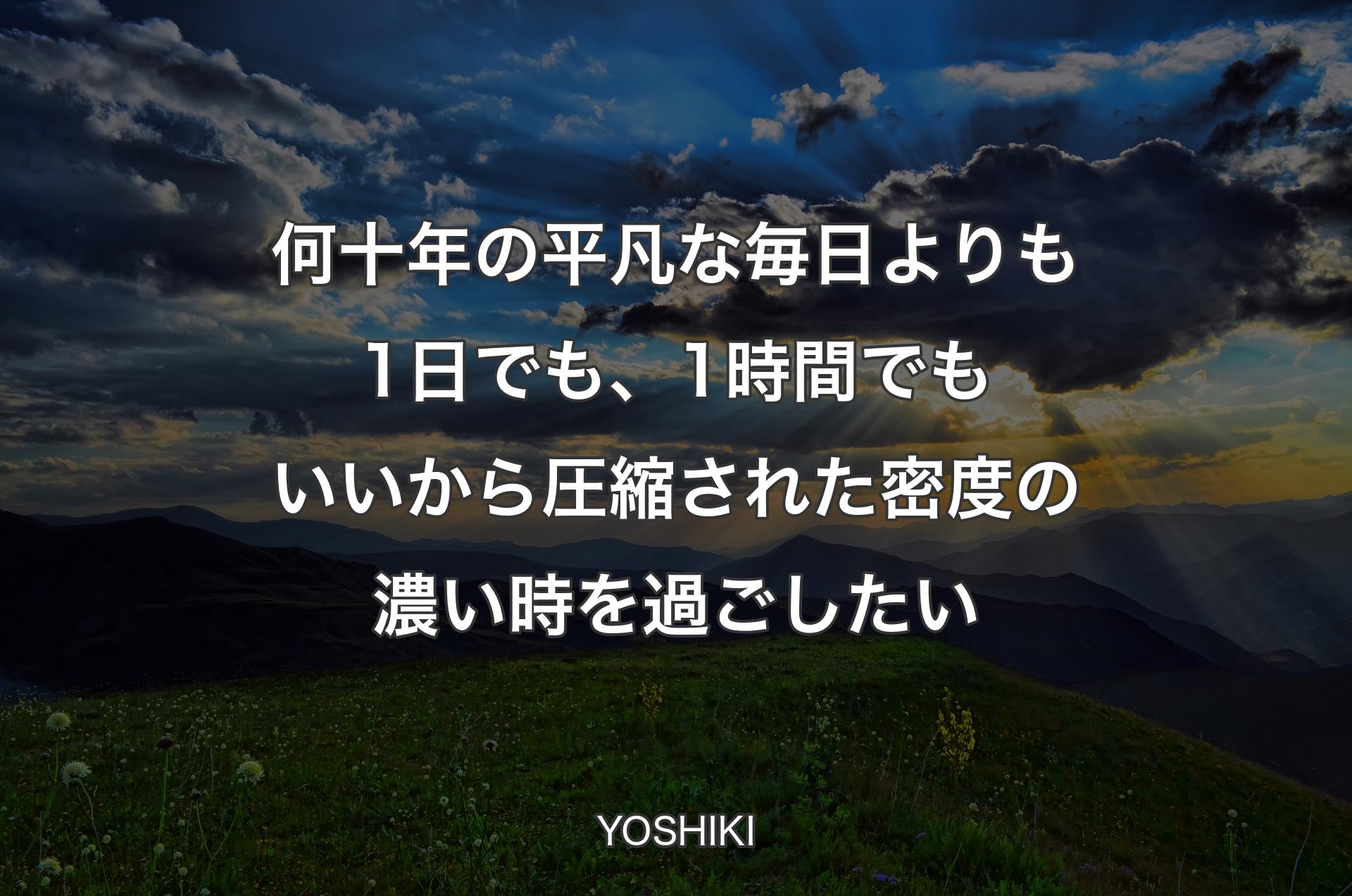 何十年の平凡な毎日よりも1日でも、1時間でもいいから圧縮された密度の濃い時を過ごしたい - YOSHIKI