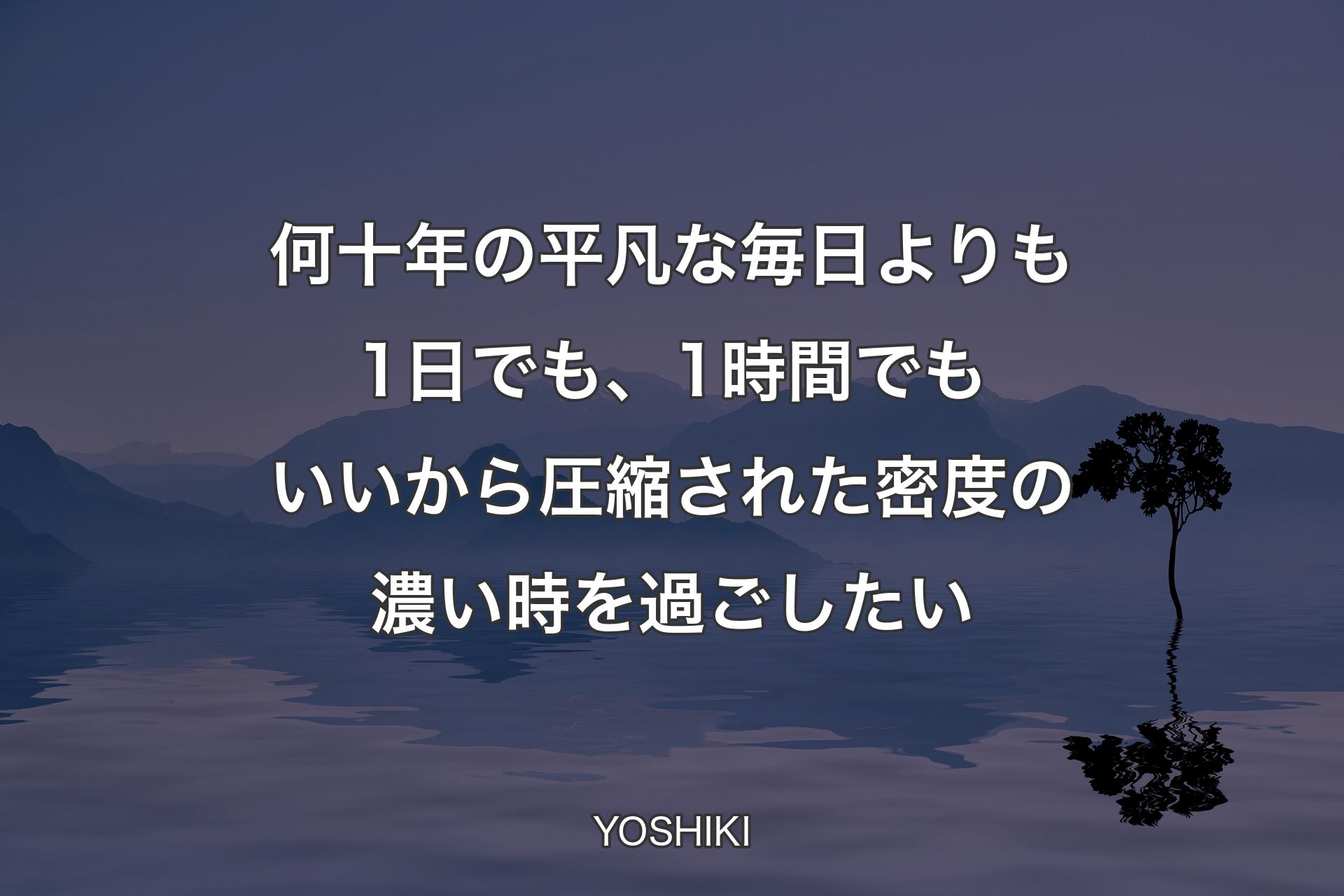 何十年の平凡な毎日よりも1日でも、1時間でもいいから圧縮された密度の濃い時を過ごしたい - YOSHIKI