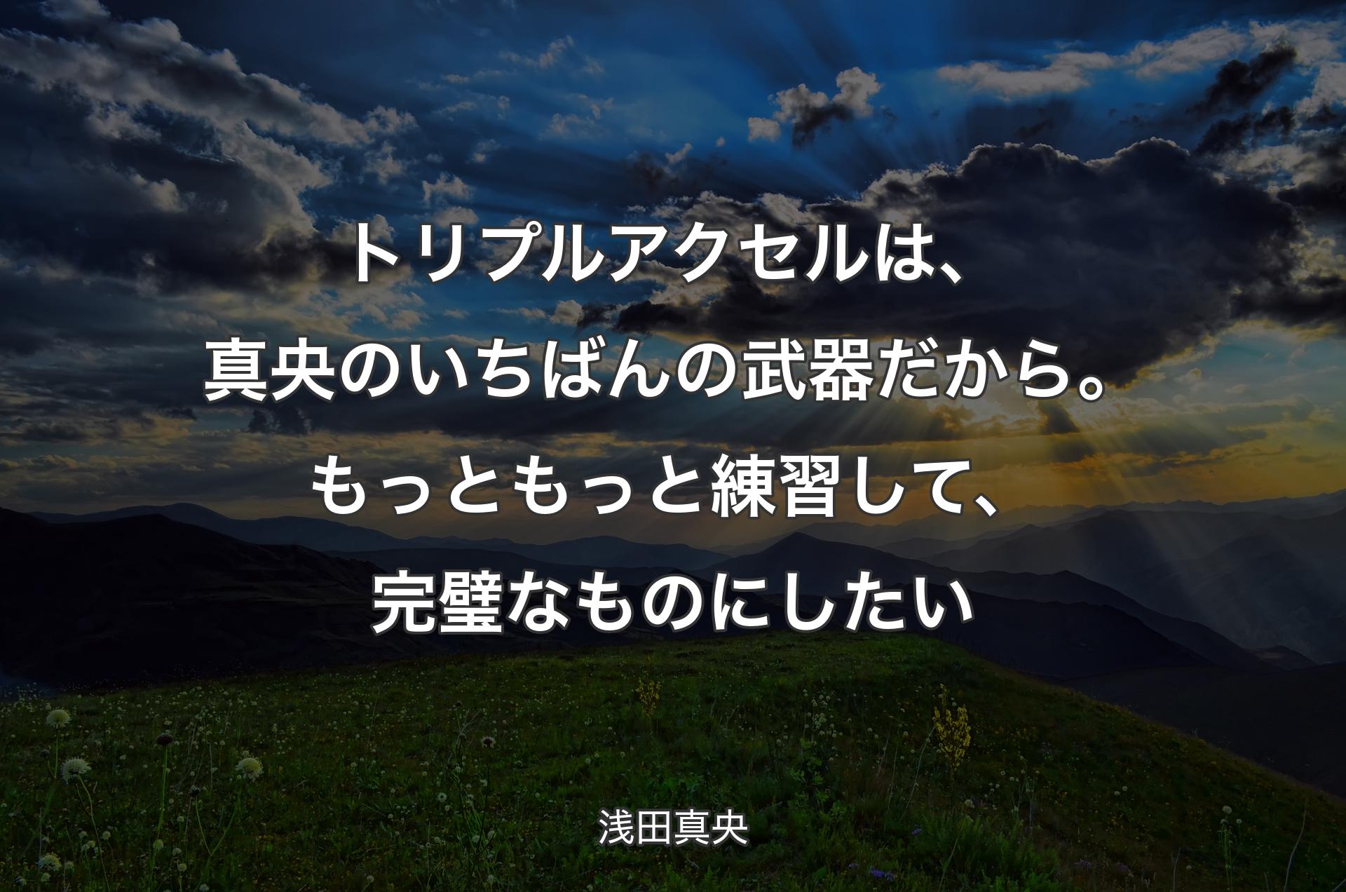 トリプルアクセルは、真央のいちばんの武器だから。もっともっと練習して、完璧なものにしたい - 浅田真央