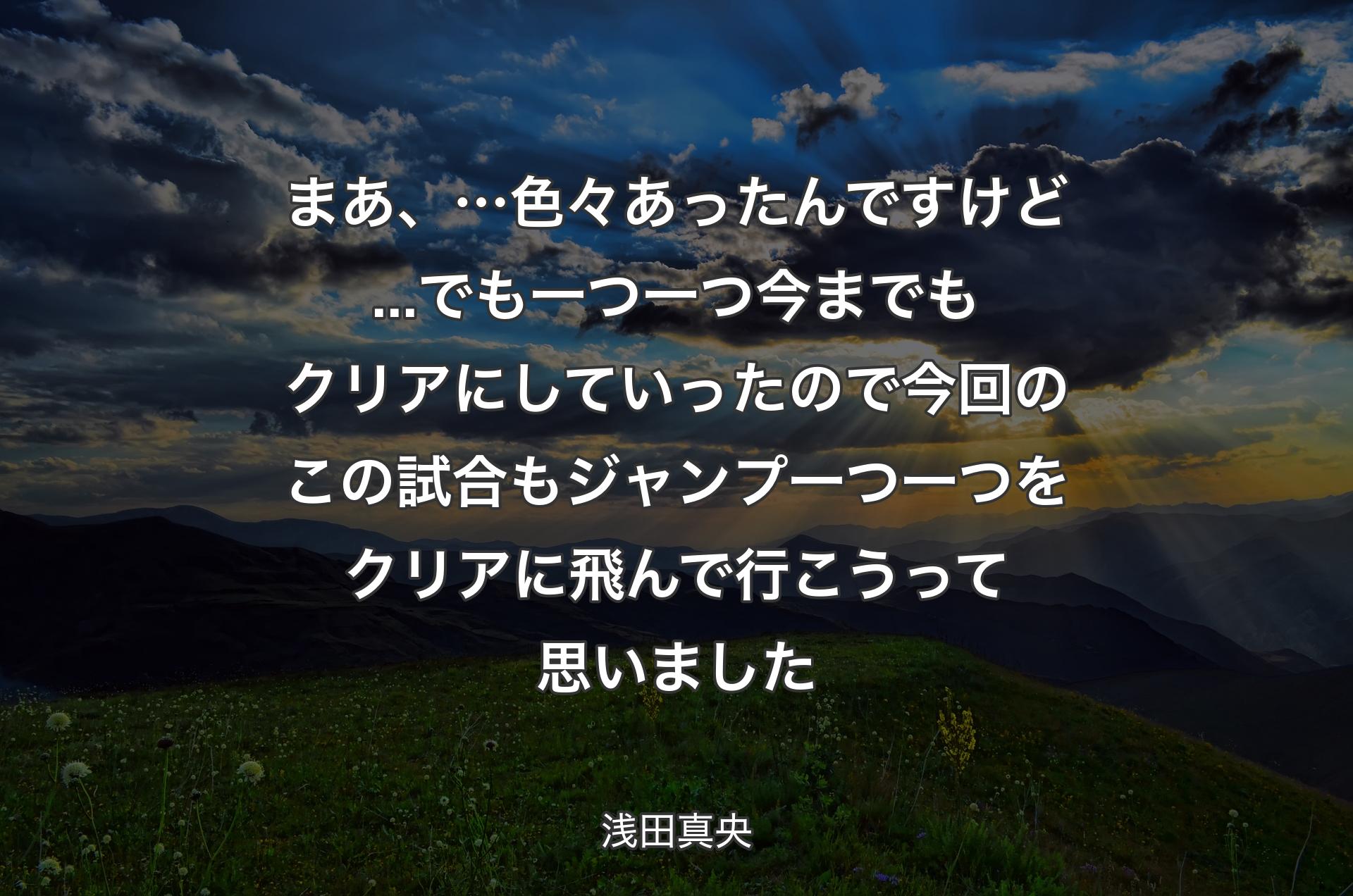 まあ、…色々あったんですけど...でも一つ一つ今までもクリアにしていったので今回のこの試合もジャンプ一つ一つをクリアに飛んで行こうって思いました - 浅田真央