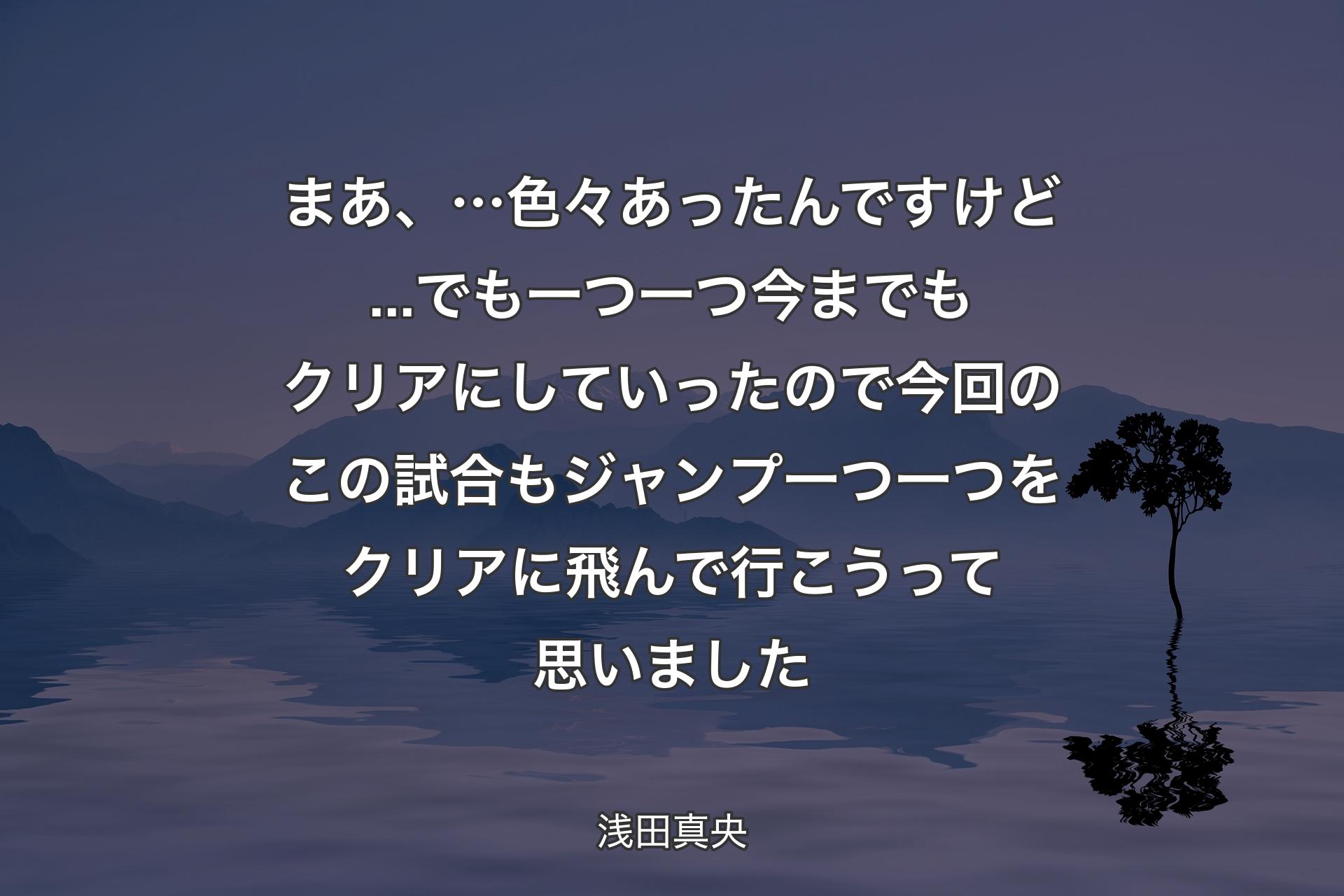 【背景4】まあ、…色々あったんですけど...でも一つ一つ今までもクリアにしていったので今回のこの試合もジャンプ一つ一つをクリアに飛んで行こうって思いました - 浅田真央