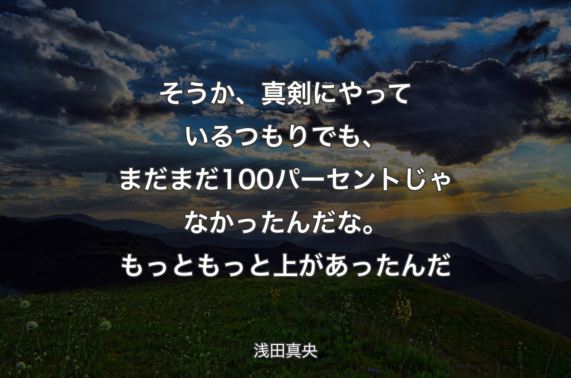 そうか、真剣にやっているつもりでも、まだまだ100パーセントじゃなかったんだな。もっともっと上があったんだ - 浅田真央