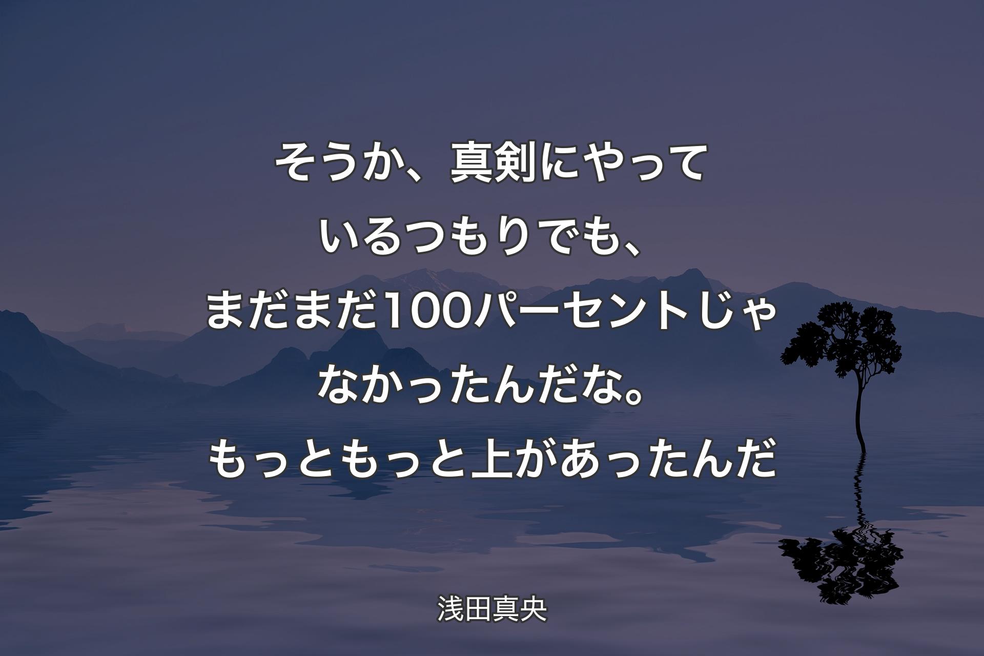 そうか、真剣にやっているつもりでも、まだまだ100パーセントじゃなかったんだな。もっともっと上があったんだ - 浅田真央