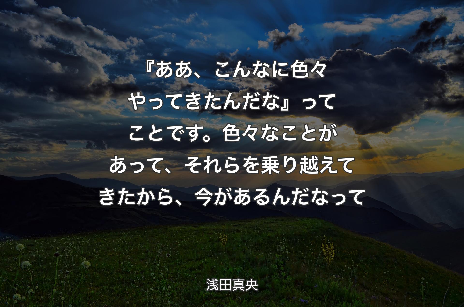 『ああ、こんなに色々やってきたんだな』ってことです。色々なことがあって、それらを乗り越えてきたから、今があるんだなって - 浅田真央