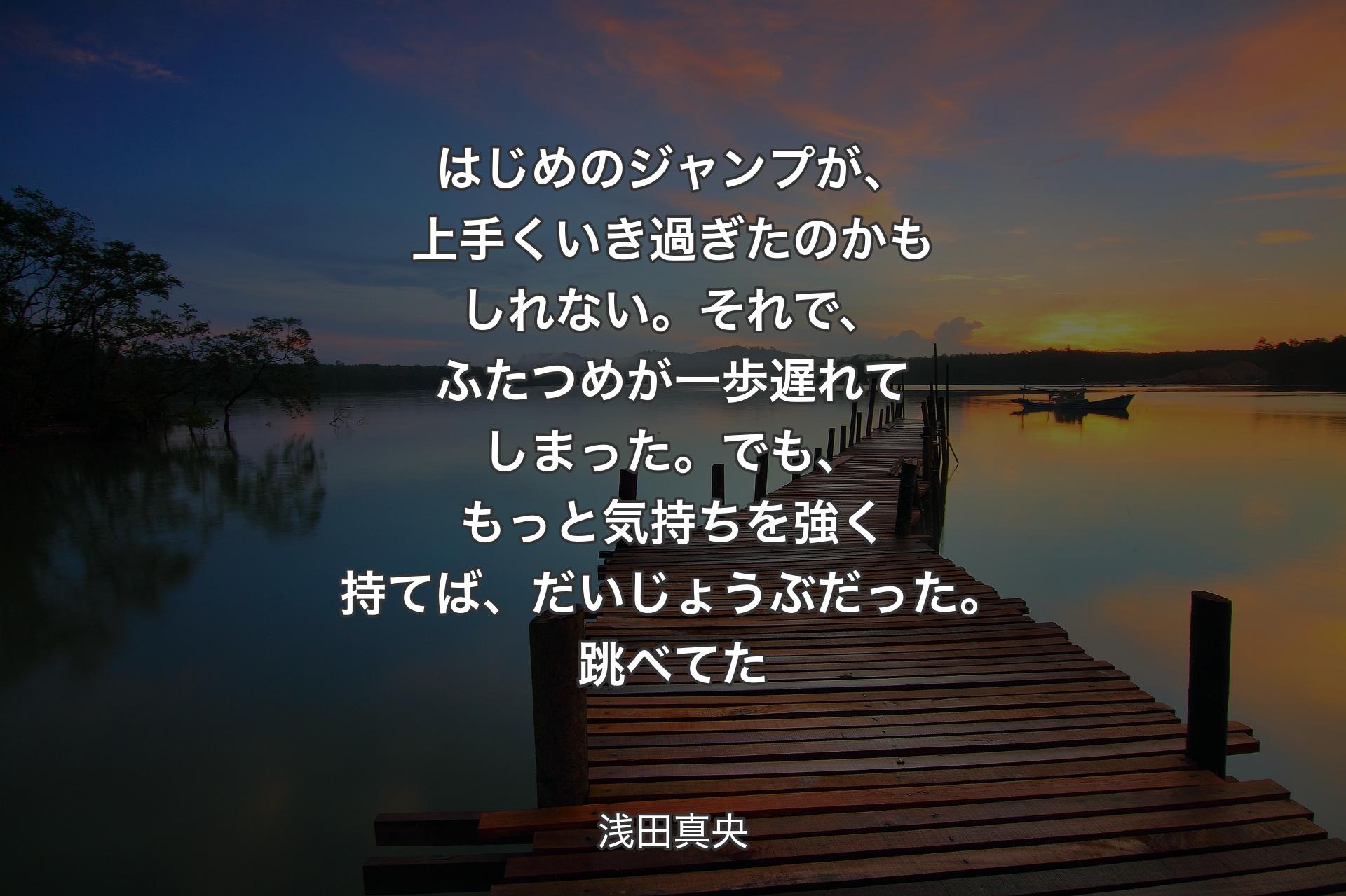 【背景3】はじめのジャンプが、上手くいき過ぎたのかもしれない。それで、ふたつめが一歩遅れてしまった。でも、もっと気持ちを強く持てば、だいじょうぶだった。跳べてた - 浅田真央