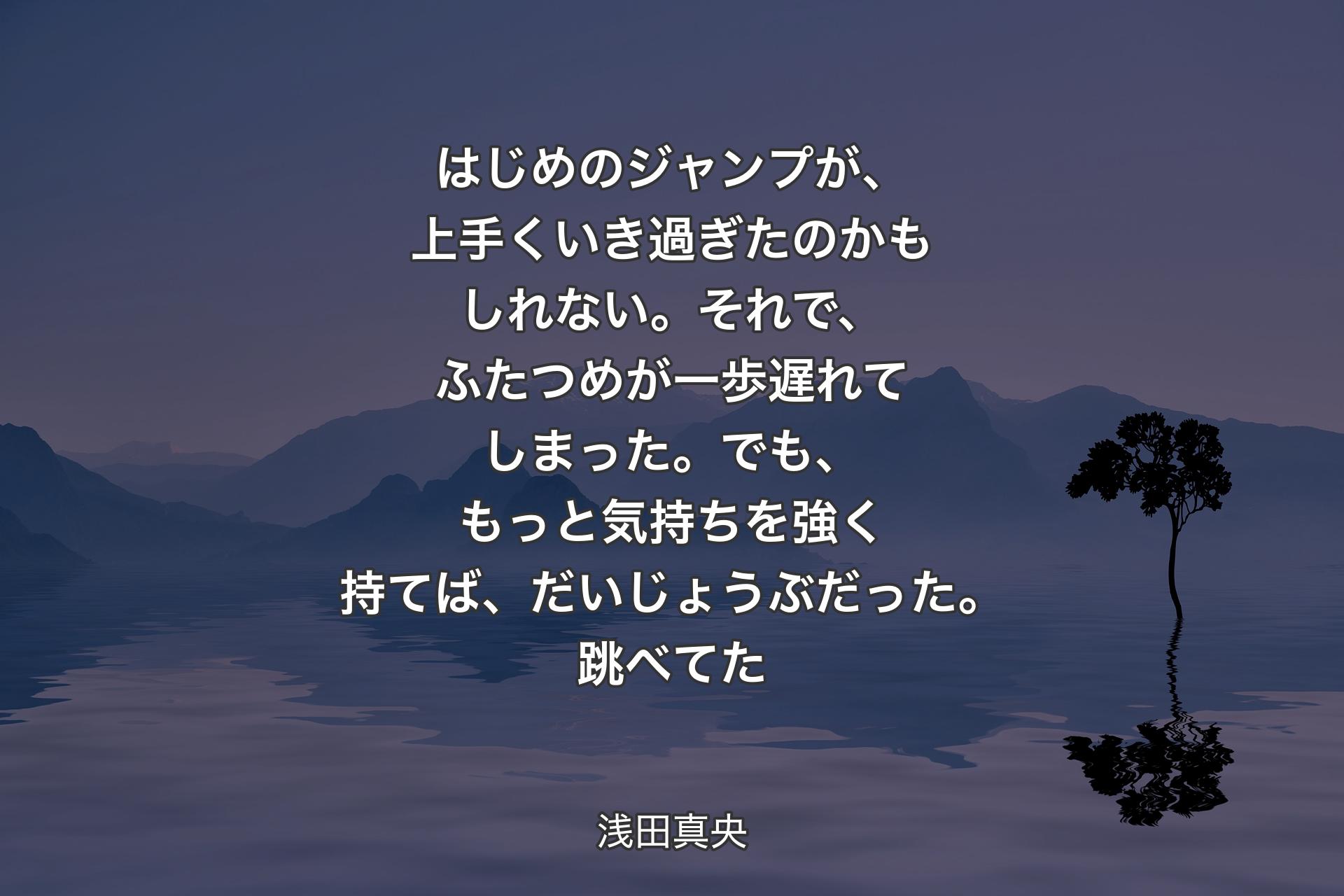 【背景4】はじめのジャンプが、上手くいき過ぎたのかもしれない。それで、ふたつめが一歩遅れてしまった。でも、もっと気持ちを強く持てば、だいじょうぶだった。跳べてた - 浅田真央