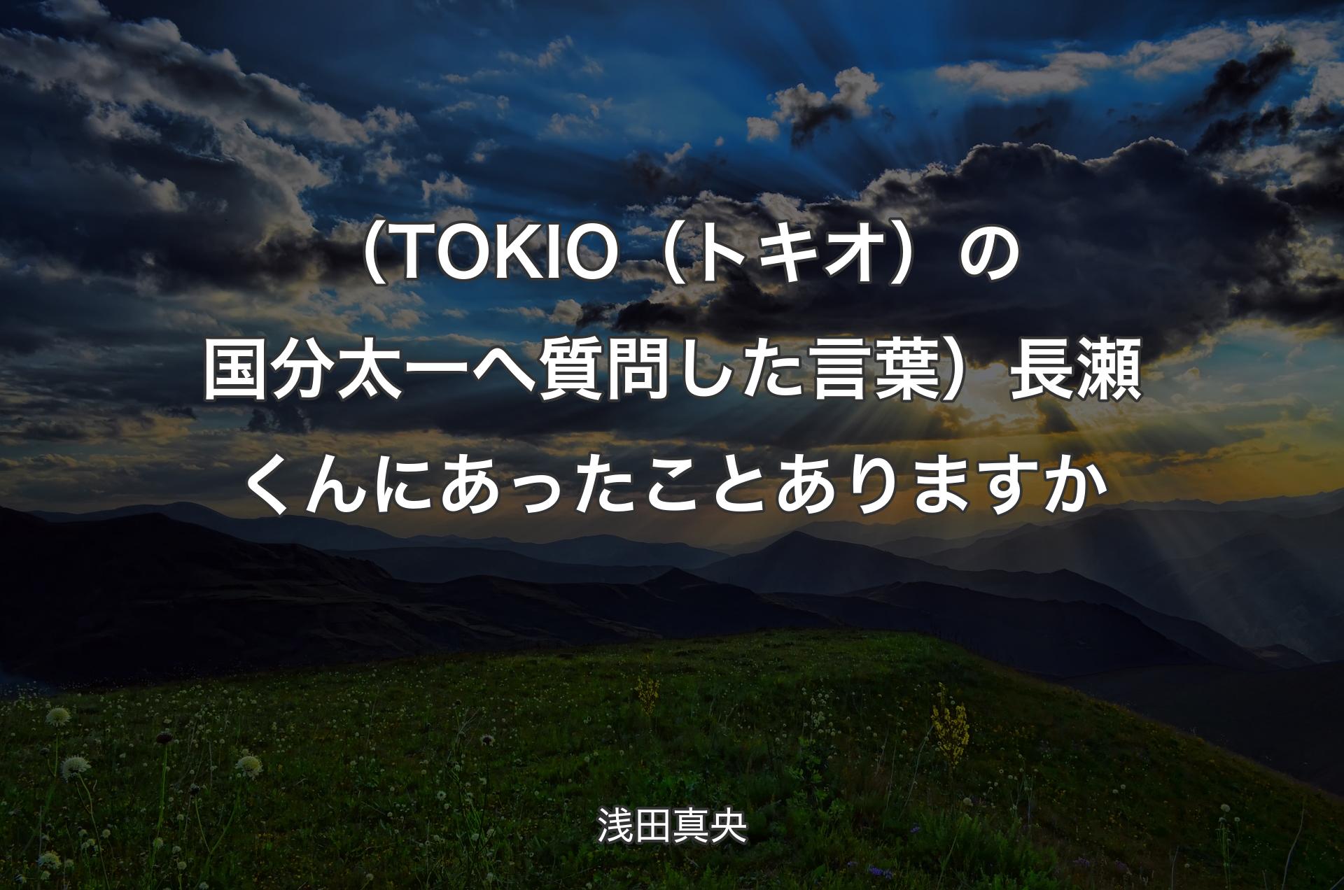 （TOKIO（トキオ）の国分太一へ質問した言葉）長瀬くんにあったことありますか - 浅田真央