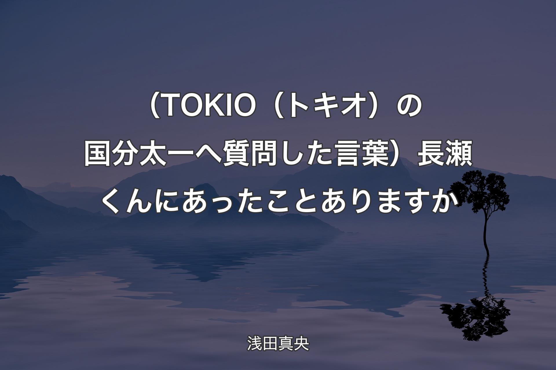 【背景4】（TOKIO（トキオ）の国分太一へ質問した言葉）長瀬くんにあったことありますか - 浅田真央