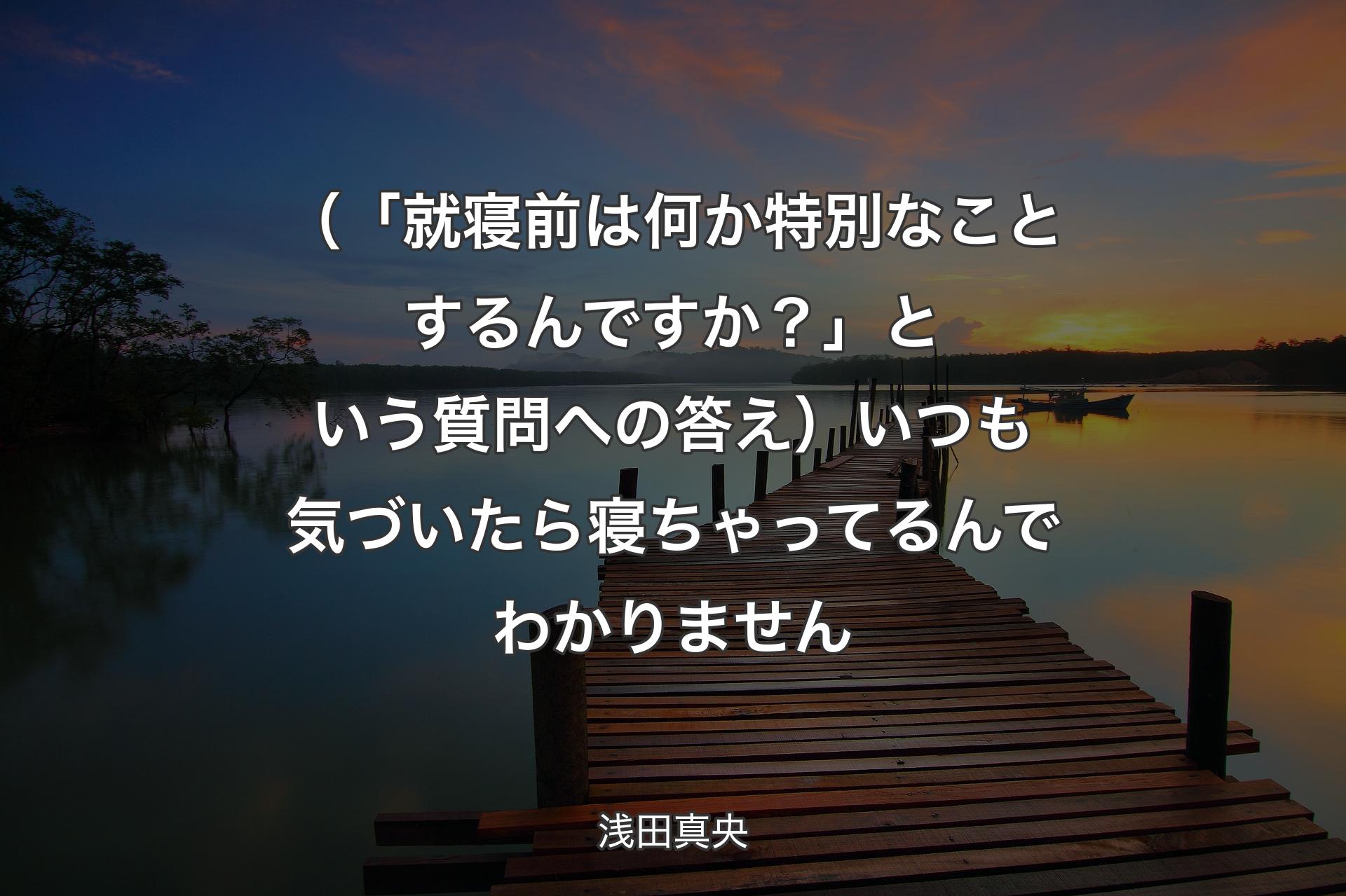 【背景3】（「就寝前は何か特別なことするんですか？」という質問への答え）いつも気づいたら寝ちゃってるんでわかりません - 浅田真央