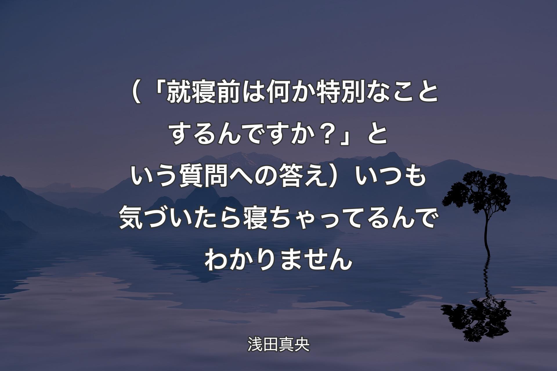 【背景4】（「就寝前は何か特別なことするんですか？」という質問への答え）いつも気づいたら寝ちゃってるんでわかりません - 浅田真央