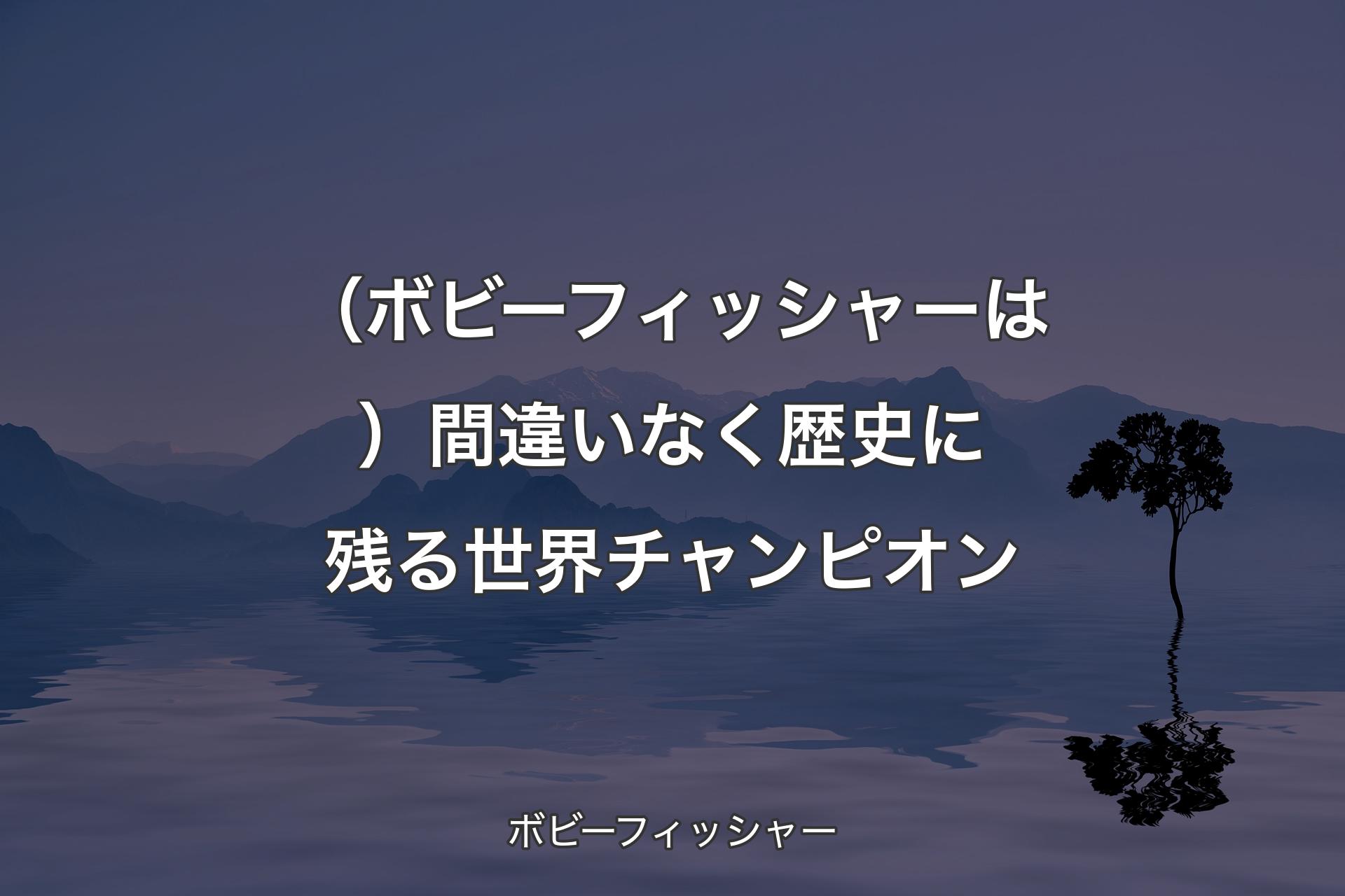 【背景4】（ボビーフィッシャーは）間違いなく歴史に残る世界チャンピオン - ボビーフィッシャー