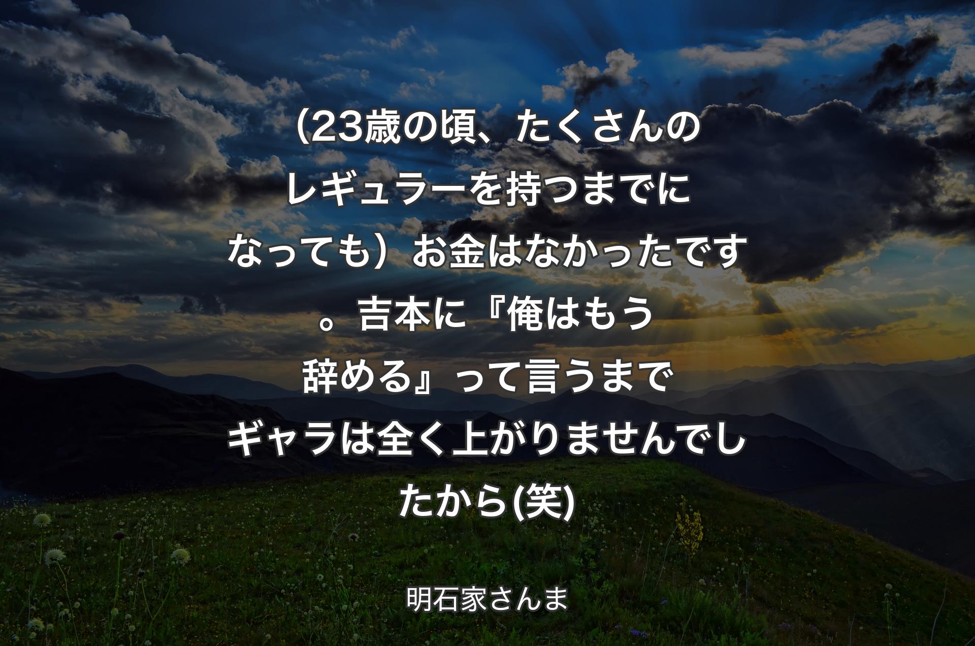 （23歳の頃、たくさんのレギュラーを持つまでになっても）お金はなかったです。吉本に『俺はもう辞める』って言うまでギャラは全く上がりませんでしたから(笑) - 明石家さんま