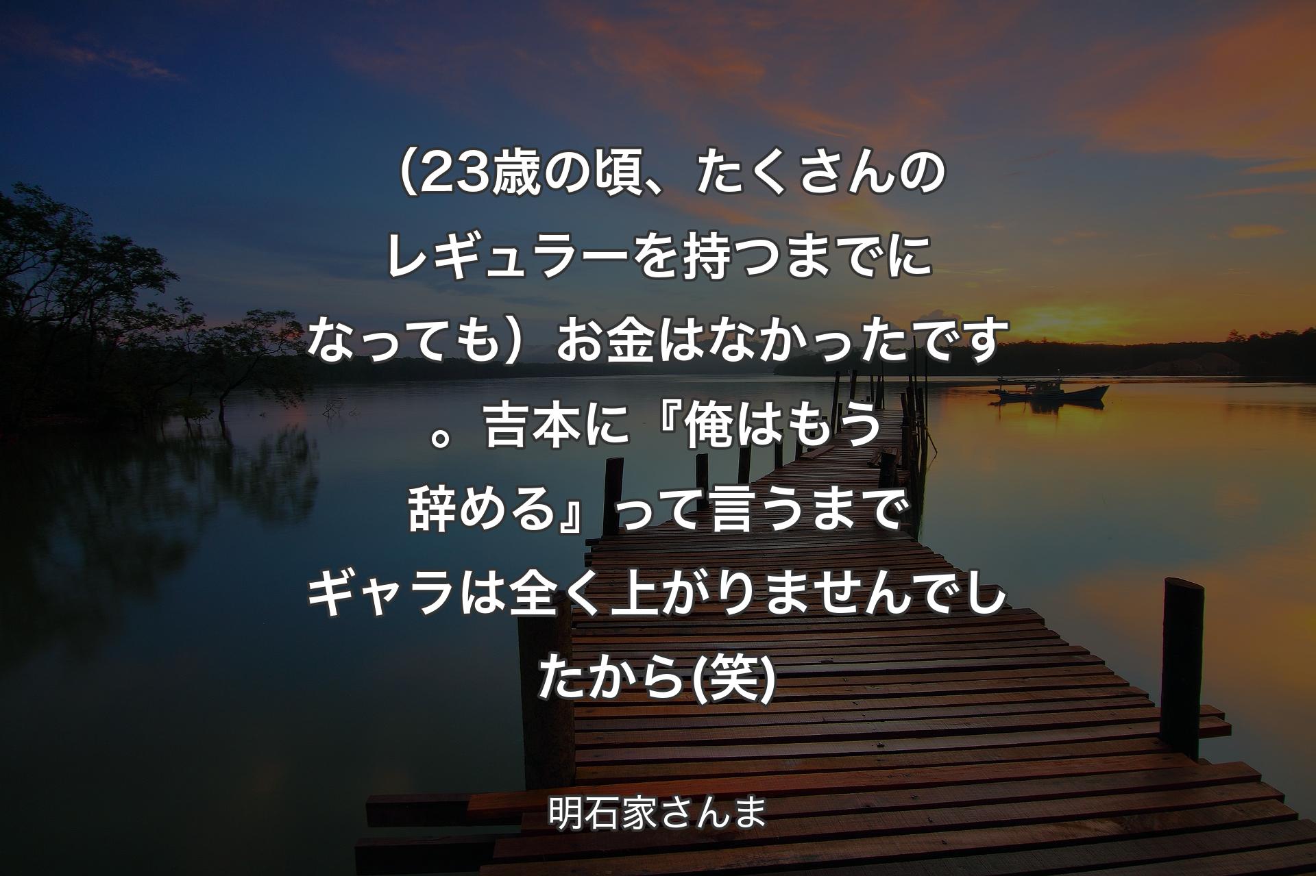 【背景3】（23歳の頃、たくさんのレギュラーを持つまでになっても）お金はなかったです。吉本に『俺はもう辞める』って言うまでギャラは全く上がりませんでしたから(笑) - 明石家さんま